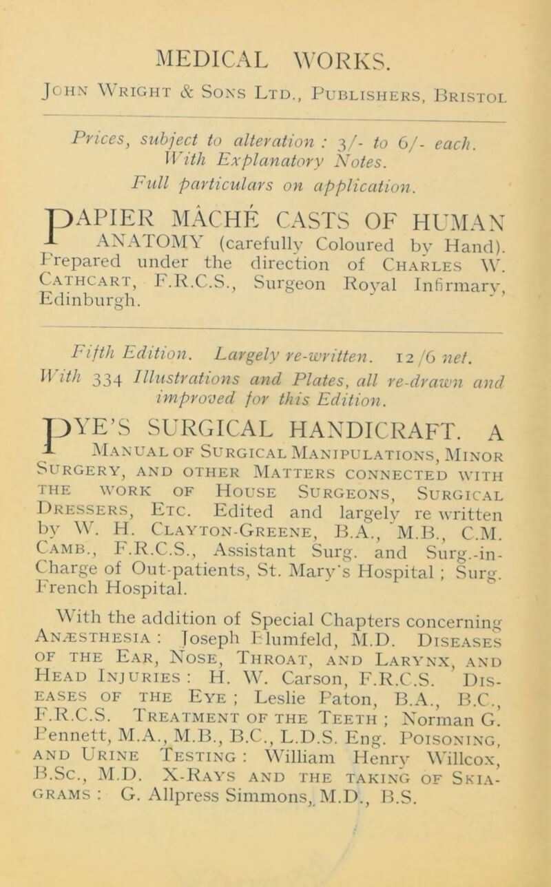 John Wright & Sons Ltd., Publishers, Bristol Prices, subject to alteration : 3/- to 6/- each. IT ith Explanatory Notes. Full particulars on application. pAPIER MACHE CASTS OF HUMAN J- ANATOMY (carefully Coloured by Hand), brepared under the direction of Charles W. Cathcart, F.R.C.S., Surgeon Royal Infirmary, Edinburgh. Fifth Edition. Largely re-written. 12 /6 net. II ith 334 Illustrations and Plates, all re-drawn and improved for this Edition. pYE’S SURGICAL HANDICRAFT. A A Manual of Surgical Manipulations, Minor Surgery, and other Matters connected with THE WORK ^ OF HOUSE SURGEONS, SURGICAL Dressers, Etc. Edited and largely re written bv W. H. Clayton-Greene, B.A., M.B., C.M. Camb., F.R.C.S., Assistant Surg. and Surg.-in - Charge of Out-patients, St. Mary's Hospital ; Surg. French Hospital. Vv ith the addition of Special Chapters concerning Anaesthesia : loseph Elumfeld, M.D. Diseases of the Ear, Nose, Throat, and Larynx, and Head Injuries: H. W. Carson, F.R.C.S. Dis- eases of the Eye ; Leslie Paton, B.A., B.C., F.R.C.S. Treatment of the Teeth ; Norman G. Bennett, M.A., M.B., B.C., L.D.S. Eng. Poisoning, and Urine Testing : William Henry Willcox, B.Sc., M.D. X-Rays and the taking of Skia- grams : G. Allpress Simmons, M.D., B.S.