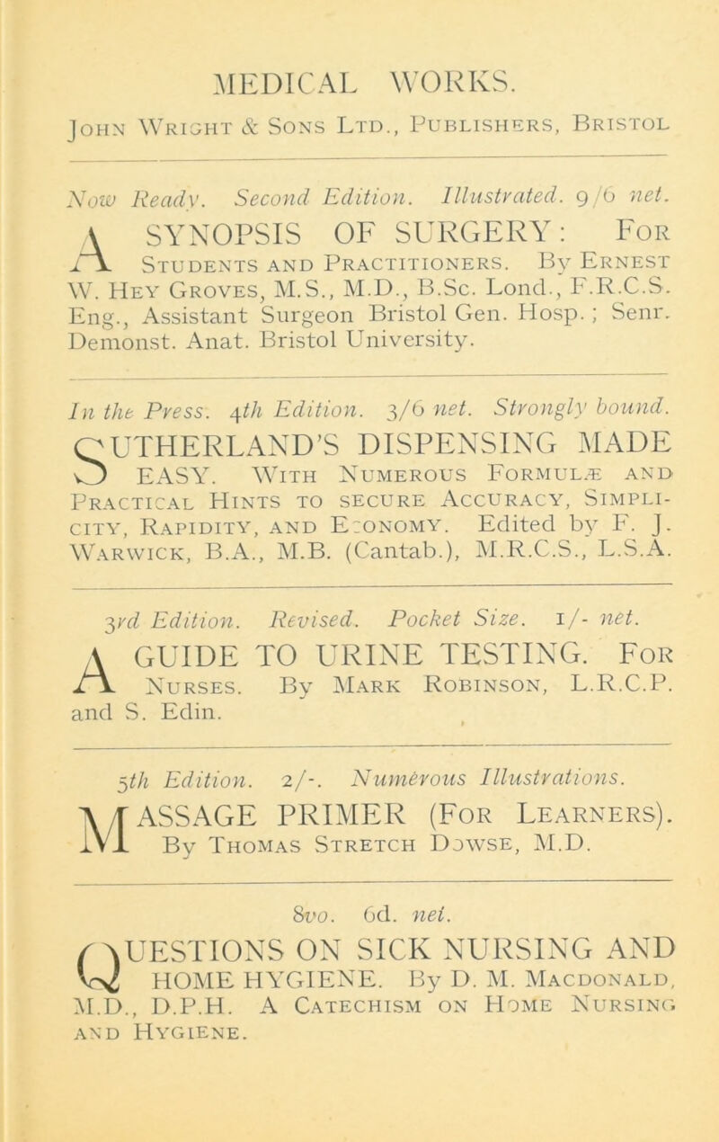 John Wright & Sons Ltd., Publishers, Bristol Now Ready. Second Edition. Illustrated. 9/6 net. A SYNOPSIS OF SURGERY: For lx. Students and Practitioners. By Ernest W. Hey Groves, M.S., M.D., B.Sc. Loncl., F.R.C.S. Eng., Assistant Surgeon Bristol Gen. Hosp. ; Senr. Demonst. Anat. Bristol University. In the Press. 4th Edition. 3/6 net. Strongly bound. QUTHERLAND’S DISPENSING MADE O EASY. With Numerous Formula and Practical Hints to secure Accuracy, Simpli- city, Rapidity, and E:onomy. Edited by F. J. Warwick, B.A., M.B. (Cantab.), M.R.C.S., L.S.A. 3rd Edition. Revised. Pocket Size. 1/- net. \ GUIDE TO URINE TESTING. For Nurses. By Mark Robinson, L.R.C.P. and S. Edin. 5tk Edition. 2/-. Numerous Illustrations. Massage primer (For learners). By Thomas Stretch Dowse, M.D. 8vo. 6d. net. ( AUESTIONS ON SICK NURSING AND HOME HYGIENE. By D. M. Macdonald, M.D., D.P.H. A Catechism on Home Nursing and Hygiene.