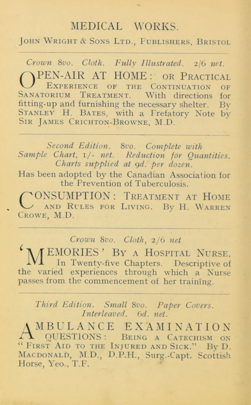 John Wright & Sons Ltd., Publishers, Bristol Crown 8vo. Cloth. Fully Illustrated. 2/6 net. PEN-AIR AT HOME: or Practical V_y Experience of the Continuation of Sanatorium Treatment. With directions for fitting-up and furnishing the necessary shelter. By Stanley H. Bates, with a Prefatory Note by Sir James Crichton-Browne, M.D. Second Edition. 8vo. Complete with Sample Chart, 1/- net. Reduction for Quantities. Charts supplied at gd. per dozen. Has been adopted by the Canadian Association for the Prevention of Tuberculosis. /CONSUMPTION: Treatment at Home V_y and Rules for Living. Bv H. Warren Crowe, M.D. Crown 8vo. Cloth, 2/6 net * Ayf EMORIES ’ By a Hospital Nurse. tVX In Twenty-five Chapters. Descriptive of the varied experiences through which a Nurse passes from the commencement of her training. Third Edition. Small 8vo. Paper Covers. Interleaved. 6d. net. AMBULANCE EXAMINATION H QUESTIONS : Being a Catechism on “ First Aid to the Injured and Sick.” By D. Macdonald, M.D., D.P.H., Surg.-Capt. Scottish Horse, Yeo., T.F.