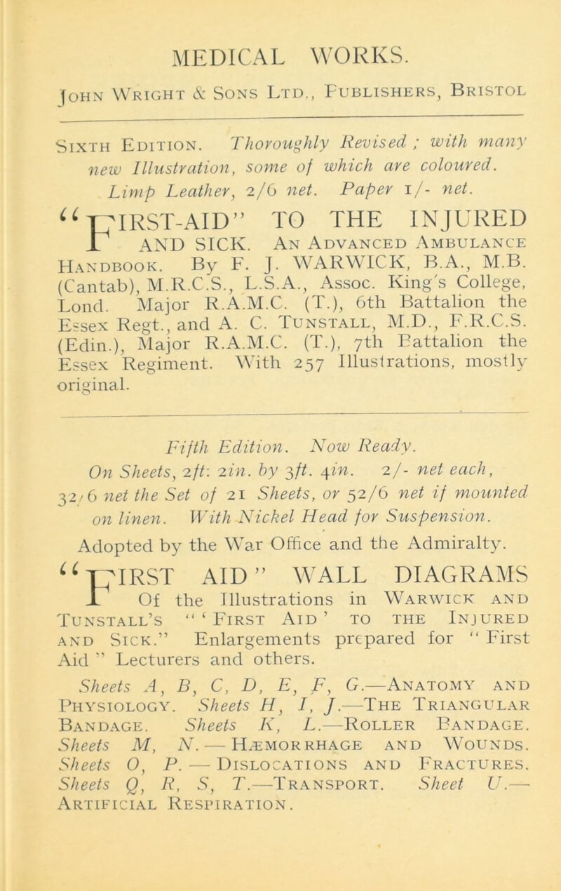 John Wright & Sons Ltd., Publishers, Bristol Sixth Edition. Thoroughly Revised ; with many new Illustration, some of which are coloured. Limp Leather, 2/6 net. Paper 1/- net. u MRST-AID” TO THE INJURED AND SICK. An Advanced Ambulance Handbook. By F. j. WARWICK, B.A., M B. (Cantab), M.R.C.S., L.S.A., Assoc. King's College, Lond. Major R.A.M.C. (T.), Gth Battalion the Essex Regt., and A. C. Tunstall, M.D., F.R.C.S. (Edin.), Major R.A.M.C. (T.), 7th Battalion the Essex Regiment. With 257 Illuslrations, mostly original. Fifth Edition. Now Ready. On Sheets, 2ft: 2in. by 3ft. 4in. 2/- net each, 32/6 net the Set of 21 Sheets, or 52/6 net if mounted on linen. With Nickel Head for Suspension. Adopted by the War Office and the Admiralty. u THIRST AID” WALL DIAGRAMS 1 Of the Illustrations in Warwick and Tunstall’s “‘First Aid’ to the Injured and Sick.” Enlargements prepared for “ First Aid ” Lecturers and others. Sheets A, B, C, D, E, F, G.—Anatomy and Physiology. Sheets H, I, J.—The Triangular Bandage. Sheets I\, L.—Roller Bandage. Sheets M, A. —Hemorrhage and Wounds. Sheets O, P. — Dislocations and Fractures. Sheets Q, R, S, T.—-Transport. Sheet U.— Artificial Respiration.