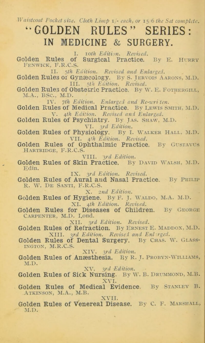 H aistcoat Pocket size. Cloth Limp i/- each, or 156 the Set complete. “GOLDEN RULES” SERIES: IN MEDICINE & SURGERY. I. loth Edition. Revised. Golden Rules of Surgical Practice. Bv E. Hurry Fenwick, F.r.C.S. II. 5th Edition. Revised and Enlarged. Golden Rules 01 Gynaecology. By s. Teryois Aarons, m.D. III. 52/j Edition. Revised. Golden Rules of Obstetric Practice. Bv \v. f:. Fothergill, M.A., BSC., M.D. IV. 7th Edition. Enlarged and Re-wri ten. Golden Rules of Medical Practice. By Eewis smith, m.D. V. 4th Edition. Revised and Enlarged. Golden Rules of Psychiatry. By Tas. Shaw, m.D. VI. 3rd Edition. Golden Rules of Physiology. By I. Wai.ker Hall. m.D. VII. 4'h Edition. Revised. Golden Rules of Ophthalmic Practice. By Gustaves Hartridge, F.R.C.S. VIII. 3rd Edition. Golden Rules of Skin Practice. By David Walsh, M.D. Edin. IX. 3rd Edition. Revised. Golden Rules of Aural and Nasal Practice. By Philip R. W. De Santi, F.R.C.S. X. 2nd Edition. Golden Rules of Hygiene. By F. j. Waldo, M.a. m.D. XI. 4th Edition. Revised. Golden Rules for Diseases of Children. By George Carpenter, M.D. Eond. XII. 3rd Edition. Revised. Golden Rules of Refraction. By Ernest E. Maddox, M.D. XIII. 3rd Edition. Revised and Enl rged. Golden Rules of Dental Surgery. By Chas. w. Glass- INGTON, M.R.C.S. XIV. yd Edition. Golden Rules of Anaesthesia. By R. t. Probyn-Williams, m.D. XV. yd Edition. Golden Rules of Sick Nursing. By w. B. Drummond, m.b. XVI. Golden Rules of Medical Evidence. By Stanley b. Atkinson, M.A., M.B. XVII. Golden Rules of Venereal Disease. By c. F. Marshall, m.D.