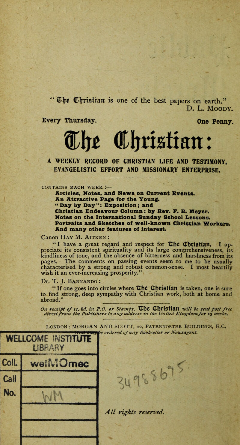 <4 ©Ijt (EIjrisitan is one of the best papers on earth.” D. L. Moody. Every Thursday. One Penny. ®lj£ Cljriatian: A WEEKLY RECORD OF CHRISTIAN LIFE AND TESTIMONY, EVANGELISTIC EFFORT AND MISSIONARY ENTERPRISE. CONTAINS EACH WEEK :— Articles, Notes, and News on Current Events. An Attractive Page for the Young. “Day by Day”: Exposition; and Christian Endeavour Column: by Rev. F. E. Meyer. Notes on the International Sunday School Lessons. Portraits and Sketches of well-known Christian Workers. And many other features of interest. Canon Hay M. Aitken : “I have a great regard and respect for UbC Christian. I ap- preciate its consistent spirituality and its large comprehensiveness, its kindliness of tone, and the absence of bitterness and harshness from its pages. The comments on passing events seem to me to be usually characterised by a strong and robust common-sense. I most heartily wish it an ever-increasing prosperity.” Dr. T. J. Barnardo : “If one goes into circles where CbC Christian is taken, one is sure to find strong, deep sympathy with Christian work, both at home and abroad. On receipt of is. 8 d. in P.O. or Stamps, CbC Christian will be sent post free direct from the Publishers to any address in the United Kingdotn/or 13 weeks. LONDON: MORGAN AND SCOTT, 12, PATERNOSTER BUILDINGS, E.C. ie ordered 0/any Bookseller or Newsagent. WELLCOME INSTITUTE LIBRARY ColL Call No. weiMOmec All rights reserved.