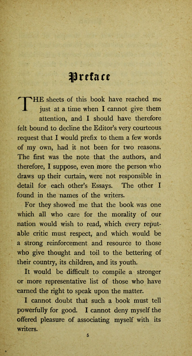 preface ''T^HE sheets of this book have reached me A just at a time when I cannot give them attention, and I should have therefore felt bound to decline the Editor’s very courteous request that I would prefix to them a few words of my own, had it not been for two reasons. The first was the note that the authors, and therefore, I suppose, even more the person who draws up their curtain, were not responsible in detail for each other’s Essays. The other I found in the names of the writers. For they showed me that the book was one which all who care for the morality of our nation would wish to read, which every reput- able critic must respect, and which would be a strong reinforcement and resource to those who give thought and toil to the bettering of their country, its children, and its youth. It would be difficult to compile a stronger or more representative list of those who have earned the right to speak upon the matter. I cannot doubt that such a book must tell powerfully for good. I cannot deny myself the offered pleasure of associating myself with its writers.