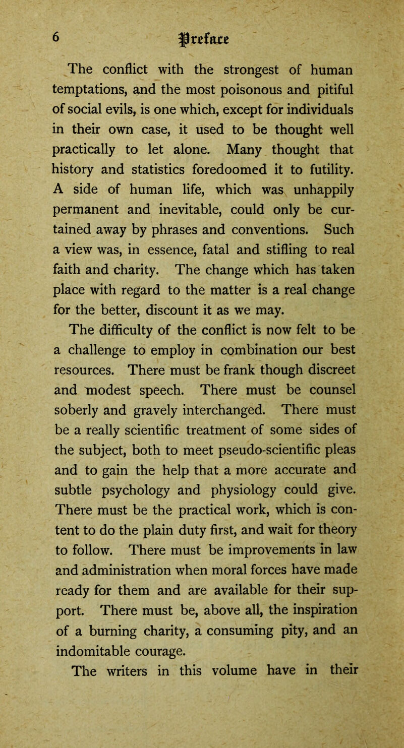 The conflict with the strongest of human temptations, and the most poisonous and pitiful of social evils, is one which, except for individuals in their own case, it used to be thought well practically to let alone. Many thought that history and statistics foredoomed it to futility. A side of human life, which was unhappily permanent and inevitable, could only be cur- tained away by phrases and conventions. Such a view was, in essence, fatal and stifling to real faith and charity. The change which has taken place with regard to the matter is a real change for the better, discount it as we may. The difficulty of the conflict is now felt to be a challenge to employ in combination our best resources. There must be frank though discreet and modest speech. There must be counsel soberly and gravely interchanged. There must be a really scientific treatment of some sides of the subject, both to meet pseudo-scientific pleas and to gain the help that a more accurate and subtle psychology and physiology could give. There must be the practical work, which is con- tent to do the plain duty first, and wait for theory to follow. There must be improvements in law and administration when moral forces have made ready for them and are available for their sup- port. There must be, above all, the inspiration of a burning charity, a consuming pity, and an indomitable courage. The writers in this volume have in their