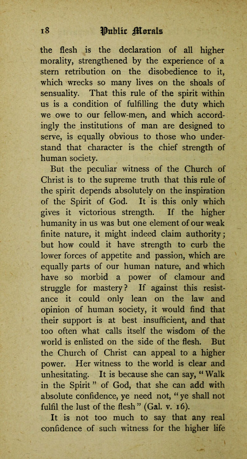 the flesh is the declaration of all higher morality, strengthened by the experience of a stern retribution on the disobedience to it, which wrecks so many lives on the shoals of sensuality. That this rule of the spirit within us is a condition of fulfilling the duty which we owe to our fellow-men, and which accord- ingly the institutions of man are designed to serve, is equally obvious to those who under- stand that character is the chief strength of human society. But the peculiar witness of the Church of Christ is to the supreme truth that this rule of the spirit depends absolutely on the inspiration of the Spirit of God. It is this only which gives it victorious strength. If the higher humanity in us was but one element of our weak finite nature, it might indeed claim authority; but how could it have strength to curb the lower forces of appetite and passion, which are equally parts of our human nature, and which have so morbid a power of clamour and struggle for mastery? If against this resist- ance it could only lean on the law and opinion of human society, it would find that their support is at best insufficient, and that too often what calls itself the wisdom of the world is enlisted on the side of the flesh. But the Church of Christ can appeal to a higher power. Her witness to the world is clear and unhesitating. It is because she can say, “ Walk in the Spirit ” of God, that she can add with absolute confidence, ye need not, “ ye shall not fulfil the lust of the flesh” (Gal. v. 16). It is not too much to say that any real confidence of such witness for the higher life