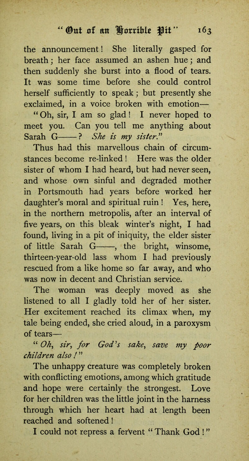 the announcement! She literally gasped for breath; her face assumed an ashen hue; and then suddenly she burst into a flood of tears. It was some time before she could control herself sufficiently to speak; but presently she exclaimed, in a voice broken with emotion— “ Oh, sir, I am so glad! I never hoped to meet you. Can you tell me anything about Sarah G ? She is my sister.” Thus had this marvellous chain of circum- stances become re-linked ! Here was the older sister of whom I had heard, but had never seen, and whose own sinful and degraded mother in Portsmouth had years before worked her daughter’s moral and spiritual ruin ! Yes, here, in the northern metropolis, after an interval of five years, on this bleak winter’s night, I had found, living in a pit of iniquity, the elder sister of little Sarah G , the bright, winsome, thirteen-year-old lass whom I had previously rescued from a like home so far away, and who was now in decent and Christian service. The woman was deeply moved as she listened to all I gladly told her of her sister. Her excitement reached its climax when, my tale being ended, she cried aloud, in a paroxysm of tears— “ Oh, sir, for God’s sake, save my poor children also ! ” The unhappy creature was completely broken with conflicting emotions, among which gratitude and hope were certainly the strongest. Love for her children was the little joint in the harness through which her heart had at length been reached and softened! I could not repress a fervent “ Thank God ! ”