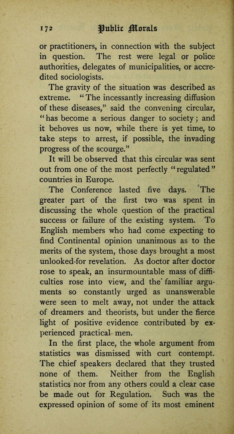 or practitioners, in connection with the subject in question. The rest were legal or police authorities, delegates of municipalities, or accre- dited sociologists. The gravity of the situation was described as extreme. “ The incessantly increasing diffusion of these diseases,” said the convening circular, “ has become a serious danger to society; and it behoves us now, while there is yet time, to take steps to arrest, if possible, the invading progress of the scourge.” It will be observed that this circular was sent out from one of the most perfectly “ regulated ” countries in Europe. The Conference lasted five days. The greater part of the first two was spent in discussing the whole question of the practical success or failure of the existing system. To English members who had come expecting to find Continental opinion unanimous as to the merits of the system, those days brought a most unlooked-for revelation. As doctor after doctor rose to speak, an insurmountable mass of diffi- culties rose into view, and the' familiar argu- ments so constantly urged as unanswerable were seen to melt away, not under the attack of dreamers and theorists, but under the fierce light of positive evidence contributed by ex- perienced practical men. In the first place, the whole argument from statistics was dismissed with curt contempt. The chief speakers declared that they trusted none of them. Neither from the English statistics nor from any others could a clear case be made out for Regulation. Such was the expressed opinion of some of its most eminent