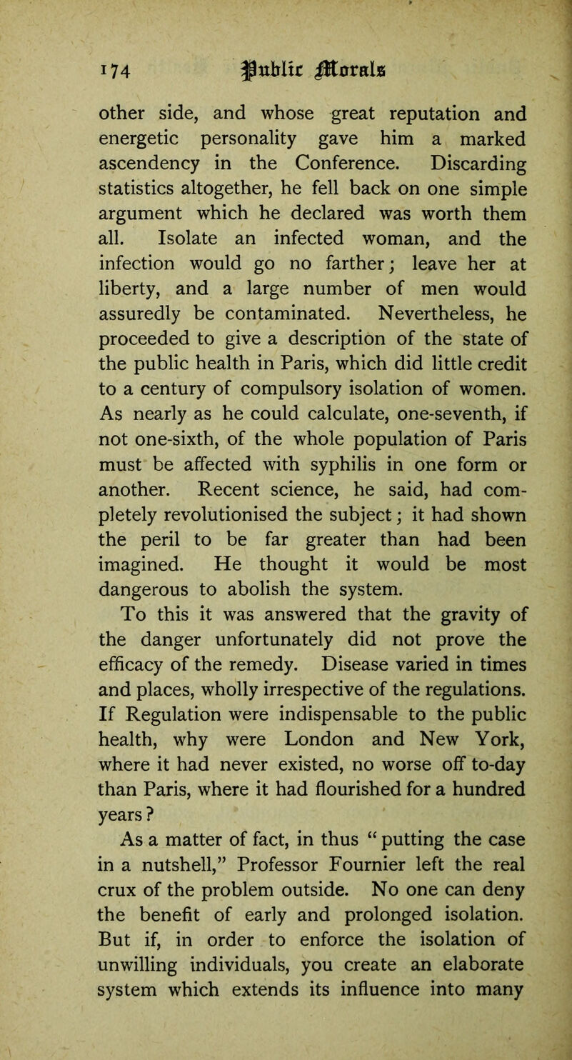 other side, and whose great reputation and energetic personality gave him a marked ascendency in the Conference. Discarding statistics altogether, he fell back on one simple argument which he declared was worth them all. Isolate an infected woman, and the infection would go no farther; leave her at liberty, and a large number of men would assuredly be contaminated. Nevertheless, he proceeded to give a description of the state of the public health in Paris, which did little credit to a century of compulsory isolation of women. As nearly as he could calculate, one-seventh, if not one-sixth, of the whole population of Paris must be affected with syphilis in one form or another. Recent science, he said, had com- pletely revolutionised the subject; it had shown the peril to be far greater than had been imagined. He thought it would be most dangerous to abolish the system. To this it was answered that the gravity of the danger unfortunately did not prove the efficacy of the remedy. Disease varied in times and places, wholly irrespective of the regulations. If Regulation were indispensable to the public health, why were London and New York, where it had never existed, no worse off to-day than Paris, where it had flourished for a hundred years ? As a matter of fact, in thus “ putting the case in a nutshell,” Professor Fournier left the real crux of the problem outside. No one can deny the benefit of early and prolonged isolation. But if, in order to enforce the isolation of unwilling individuals, you create an elaborate system which extends its influence into many