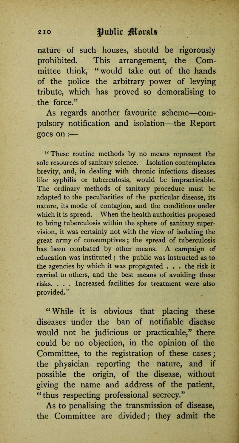 nature of such houses, should be rigorously prohibited. This arrangement, the Com- mittee think, “would take out of the hands of the police the arbitrary power of levying tribute, which has proved so demoralising to the force.” As regards another favourite scheme—com- pulsory notification and isolation—the Report goes on :— “These routine methods by no means represent the sole resources of sanitary science. Isolation contemplates brevity, and, in dealing with chronic infectious diseases like syphilis or tuberculosis, would be impracticable. The ordinary methods of sanitary procedure must be adapted to the peculiarities of the particular disease, its nature, its mode of contagion, and the conditions under which it is spread. When the health authorities proposed to bring tuberculosis within the sphere of sanitary super- vision, it was certainly not with the view of isolating the great army of consumptives; the spread of tuberculosis has been combated by other means. A campaign of education was instituted ; the public was instructed as to the agencies by which it was propagated . . . the risk it carried to others, and the best means of avoiding these risks. . . . Increased facilities for treatment were also provided.” “While it is obvious that placing these diseases under the ban of notifiable disease would not be judicious or practicable,” there could be no objection, in the opinion of the Committee, to the registration of these cases; the physician reporting the nature, and if possible the origin, of the disease, without giving the name and address of the patient, “thus respecting professional secrecy.” As to penalising the transmission of disease, the Committee are divided; they admit the