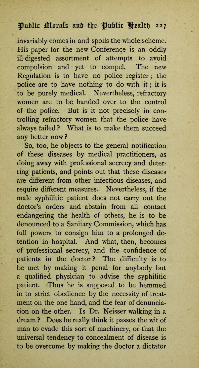 invariably comes in and spoils the whole scheme. His paper for the new Conference is an oddly ill-digested assortment of attempts to avoid compulsion and yet to compel. The new Regulation is to have no police register; the police are to have nothing to do with it; it is to be purely medical. Nevertheless, refractory women are to be handed over to the control of the police. But is it not precisely in con- trolling refractory women that the police have always failed? What is to make them succeed any better now ? So, too, he objects to the general notification of these diseases by medical practitioners, as doing away with professional secrecy and deter- ring patients, and points out that these diseases are different from other infectious diseases, and require different measures. Nevertheless, if the male syphilitic patient does not carry out the doctor’s orders and abstain from all contact endangering the health of others, he is to be denounced to a Sanitary Commission, which has full powers to consign him to a prolonged de- tention in hospital. And what, then, becomes of professional secrecy, and the confidence of patients in the doctor? The difficulty is to be met by making it penal for anybody but a qualified physician to advise the syphilitic patient. Thus he is supposed to be hemmed in to strict obedience by the necessity of treat- ment on the one hand, and the fear of denuncia- tion on the other. Is Dr. Neisser walking in a dream ? Does he really think it passes the wit of man to evade this sort of machinery, or that the universal tendency to concealment of disease is to be overcome by making the doctor a dictator