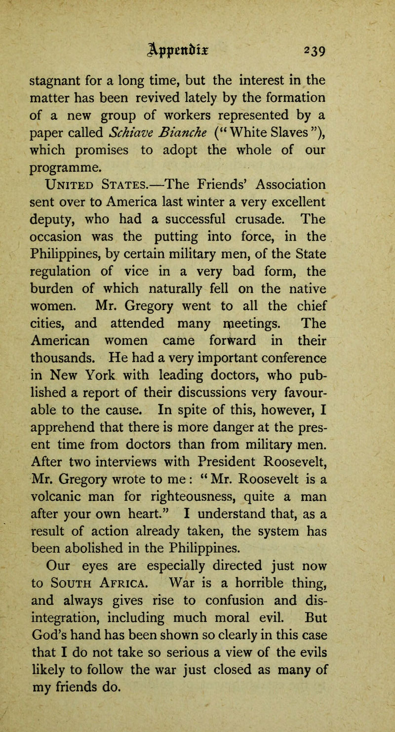 stagnant for a long time, but the interest in the matter has been revived lately by the formation of a new group of workers represented by a paper called Schiave Bianche (“ White Slaves ”), which promises to adopt the whole of our programme. United States.—The Friends’ Association sent over to America last winter a very excellent deputy, who had a successful crusade. The occasion was the putting into force, in the Philippines, by certain military men, of the State regulation of vice in a very bad form, the burden of which naturally fell on the native women. Mr. Gregory went to all the chief cities, and attended many ipeetings. The American women came forward in their thousands. He had a very important conference in New York with leading doctors, who pub- lished a report of their discussions very favour- able to the cause. In spite of this, however, I apprehend that there is more danger at the pres- ent time from doctors than from military men. After two interviews with President Roosevelt, Mr. Gregory wrote to me : “ Mr. Roosevelt is a volcanic man for righteousness, quite a man after your own heart.” I understand that, as a result of action already taken, the system has been abolished in the Philippines. Our eyes are especially directed just now to South Africa. War is a horrible thing, and always gives rise to confusion and dis- integration, including much moral evil. But God’s hand has been shown so clearly in this case that I do not take so serious a view of the evils likely to follow the war just closed as many of my friends do.