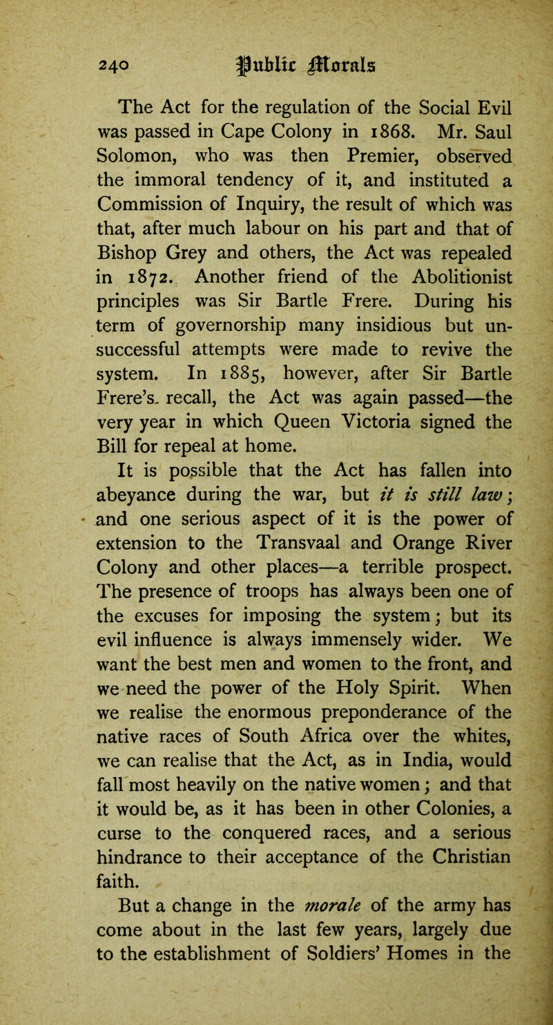 The Act for the regulation of the Social Evil was passed in Cape Colony in 1868. Mr. Saul Solomon, who was then Premier, observed the immoral tendency of it, and instituted a Commission of Inquiry, the result of which was that, after much labour on his part and that of Bishop Grey and others, the Act was repealed in 1872. Another friend of the Abolitionist principles was Sir Bartle Frere. During his term of governorship many insidious but un- successful attempts were made to revive the system. In 1885, however, after Sir Bartle Frere’s. recall, the Act was again passed—the very year in which Queen Victoria signed the Bill for repeal at home. It is possible that the Act has fallen into abeyance during the war, but it is still law; and one serious aspect of it is the power of extension to the Transvaal and Orange River Colony and other places—a terrible prospect. The presence of troops has always been one of the excuses for imposing the system; but its evil influence is always immensely wider. We want the best men and women to the front, and we need the power of the Holy Spirit. When we realise the enormous preponderance of the native races of South Africa over the whites, we can realise that the Act, as in India, would fall most heavily on the native women; and that it would be, as it has been in other Colonies, a curse to the conquered races, and a serious hindrance to their acceptance of the Christian faith. But a change in the morale of the army has come about in the last few years, largely due to the establishment of Soldiers’ Homes in the