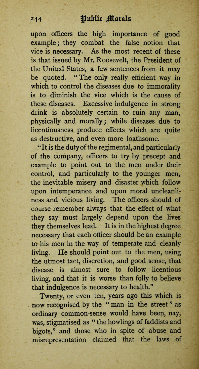 upon officers the high importance of good example; they combat the false notion that vice is necessary. As the most recent of these is that issued by Mr. Roosevelt, the President of the United States, a few sentences from it may be quoted. “The only really efficient way in which to control the diseases due to immorality is to diminish the vice which is the cause of these diseases. Excessive indulgence in strong drink is absolutely certain to ruin any man, physically and morally; while diseases due to licentiousness produce effects which are quite as destructive, and even more loathsome. “It is the duty of the regimental, and particularly of the company, officers to try by precept and example to point out to the men under their control, and particularly to the younger men, the inevitable misery and disaster which follow upon intemperance and upon moral uncleanli- ness and vicious living. The officers should of course remember always that the effect of what they say must largely depend upon the lives they themselves lead. It is in the highest degree necessary that each officer should be an example to his men in the way of temperate and cleanly living. He should point out to the men, using the utmost tact, discretion, and good sense, that disease is almost sure to follow licentious living, and that it is worse than folly to believe that indulgence is necessary to health.” Twenty, or even ten, years ago this which is now recognised by the “ man in the street ” as ordinary common-sense would have been, nay, was, stigmatised as “ the howlings of faddists and bigots,” and those who in spite of abuse and misrepresentation claimed that the laws of