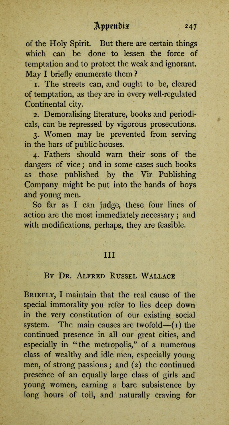 of the Holy Spirit. But there are certain things which can be done to lessen the force of temptation and to protect the weak and ignorant. May I briefly enumerate them ? 1. The streets can, and ought to be, cleared of temptation, as they are in every well-regulated Continental city. 2. Demoralising literature, books and periodi- cals, can be repressed by vigorous prosecutions. 3. Women may be prevented from serving in the bars of public-houses. 4. Fathers should warn their sons of the dangers of vice; and in some cases such books as those published by the Vir Publishing Company might be put into the hands of boys and young men. So far as I can judge, these four lines of action are the most immediately necessary; and with modifications, perhaps, they are feasible. Ill By Dr. Alfred Russel Wallace Briefly, I maintain that the real cause of the special immorality you refer to lies deep down in the very constitution of our existing social system. The main causes are twofold—(1) the continued presence in all our great cities, and especially in “the metropolis,” of a numerous class of wealthy and idle men, especially young men, of strong passions ; and (2) the continued presence of an equally large class of girls and young women, earning a bare subsistence by long hours of toil, and naturally craving for