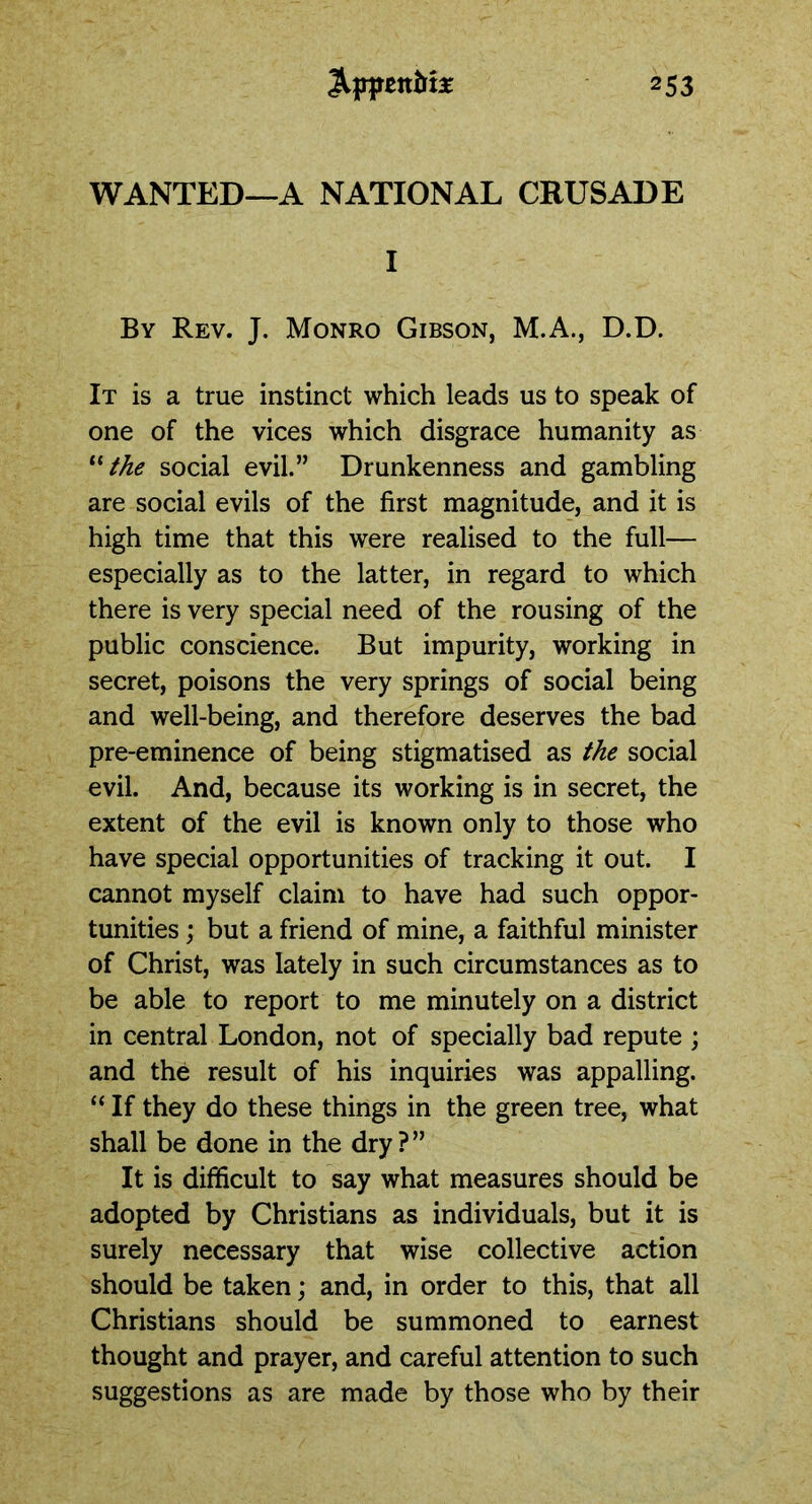 WANTED—A NATIONAL CRUSADE I By Rev. J. Monro Gibson, M.A., D.D. It is a true instinct which leads us to speak of one of the vices which disgrace humanity as “ the social evil.” Drunkenness and gambling are social evils of the first magnitude, and it is high time that this were realised to the full— especially as to the latter, in regard to which there is very special need of the rousing of the public conscience. But impurity, working in secret, poisons the very springs of social being and well-being, and therefore deserves the bad pre-eminence of being stigmatised as the social evil. And, because its working is in secret, the extent of the evil is known only to those who have special opportunities of tracking it out. I cannot myself claim to have had such oppor- tunities ; but a friend of mine, a faithful minister of Christ, was lately in such circumstances as to be able to report to me minutely on a district in central London, not of specially bad repute ; and the result of his inquiries was appalling. “ If they do these things in the green tree, what shall be done in the dry?” It is difficult to say what measures should be adopted by Christians as individuals, but it is surely necessary that wise collective action should be taken; and, in order to this, that all Christians should be summoned to earnest thought and prayer, and careful attention to such suggestions as are made by those who by their