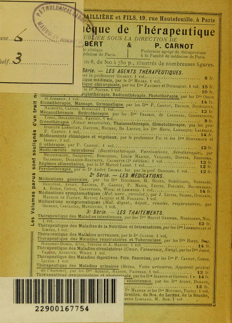 ^JS 3 y.Oi. j 3AILLIÈRE et FILS, 19, rue Hautefeuiïle7âTpaHg lèque de Thérapeutique UBjlÉE SOUS LA DIRECTION DE ^ BERT le clinique |édecine de Paris» & P. CARNOT Professeur agrégé de thérapeutique à la Faculté de médecine de Paris. ln‘8- de 5ooà 75o p., illustrés de nombreuses figures. Série. - LES AGENTS THERAPEUTIQUES. >ai* le professeur Gilbert. 1 vol tique médicale, par le Dr Milian. 1 vol.* ticfue chirurgicale, par les Drs Pauchet et Ducroquet. 8 fr. 1 vol. 15 fr. 10 fr. c/> ‘<D c o> D O w O c/> <n 3 L. CD Q. CA <D E 3 O > (/> «D le L)r JNogier. 1 vol -•~'-algentheraPie' Baüiumthérapie, Photothérapie, par les D»'o'ddn Kinésithérapie, Massage, Gymnastique.'par' lés D” 'p. '01^ Dac'ron,'Ducroqukt NaGEOTTE, LiAUTIlU, BODRCART. i Vol. . f. ’ Me^anothérapie. Hydrothérapie, par les' D FrÂiki'n,' de C^rVenal,'Ûmcstensoux) Crenotherapie (Eaux minérales), Thalassothérapie, Climatothérapie,’’pâc ïes pro- pAD:nER’M0DRED> D“ L—•. les D» Heitz, Laïque, Lalesque, MIm^“efvSolChimi<ÎUeS 6t ;é9étaux- 'Péé'l'e profe's'seû'r'Pic'et 'les' D« Bon'namo™ « 0 othérapie. par P. Carnot. 1 vol Médicaments microbiens (Baclcriothérapie, Vaccinations, Sérothérapie), par Metchnikoff, bACQDEPÉE, Remukger, Louis Martin, Vaillard, Dopter, Besrfdka Salindeni, Dujardin-Beadmetz, Calmette (2e édition). I vol lofr’ Régimes alimentaires, par le Dr Marcel Larbi!. 1 vol ' Psychothérapie, par le Dr André Thomas. Int. par. le prof. Dejerine. 1 vol. Médications BergomE, A. Robin, 2e Série. — LES MEDICATIONS. generales, par les D” Bouchard, H. Rocer, A peut, Raozier, P. Carnot, P. Marie, Liîpine, Coîon, Chauffard, VVidai. et Lemierre. 1 vol 12 fr. 12 fr. Sabocraud, Sarrazès, Pouchet, Balthazard, 14 fr. symptomatiques (Mal. nerv circulât.), par J. Lit,une, S,car,,; Guâ.^is' Maurice de Fleury, Mayor; Jacquet et M. Ferrand. \ vol. h«pat., rénales, respiratoires), par Médications symptomatiques (Mal. cligest., Gilbert, Castaignk, Menetrier, t vol. 3i Série. - LES TRAITEMENTS. Thérapeutique des Maladies inlectieuscs, parles D Marcel Garnier, Mobécoort, Noc, ^Peu«gue des Maladies do la Nutrition et Intoxications, par ies D LKREBOULuiTet Théraoeutique dos Maladies nerveuses, parle Dr Claude. 1 vol Tlierapout'que dos Maladies respiratoires et Tuberculose, par les Drl Hibtz IRet Riu.vdf.ai,-Dumas, Ivuss, 1 ufiteii et J. Martin.' 1 vol 14 r-' Thérapeutique des Maladies circulatoires (Cœur, Vaisseaux, Sang), parles D Josuit Vaquez, Aurertin, Wiart. 1 vol. ’ Thérapeutique des Maladies digostives. Foie, Pancréas, par les D» P. Carnot, Comrk lecknk. 1 vol. ’ Thérapeutique des Maladies urinaires (Reins, Voies urinaires, Appareil génital de l homme), par lus l)r* Achaiid, VIaiiion, Paisseau. 1 vol 12 fr. Thérapeutique avnccoloqimip. p.t nhciétrirale, par les Dra Jf.anmn et GuitNior. 1 y. 14 fr. ; venérionnns, par les 0” Audry, Durand, 12 fr.’ I’r Marfan elles D™ Mouchet, I’iatot. 1 vol. Oreilles, du Nez. du Larynx, de la Bouche, iknnk Lombard, M. Roy, 1 vol =0 22900167754