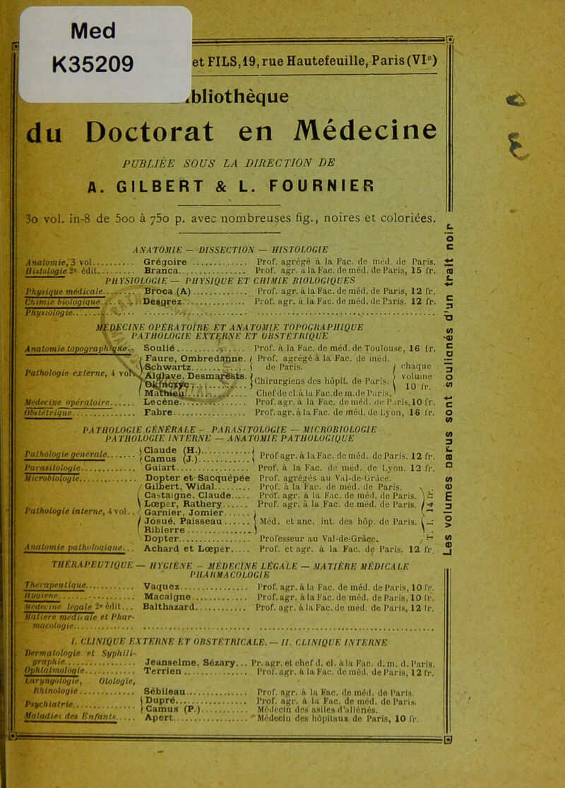 Med K35209 et FILS, 19, rue Hautefeuille, Paris (VIe) du AN A TOMIE - Anatomie, 3 vol Grégoire DISSECTION — HISTOLOGIE Prof, agrégé à la Fac. de méd. de Paris. Histologie 2* édit Branca Prof. agr. a la Fac. de méd. de Paris, 15 fr. PHYSIOLOGIE — PHYSIQUE ET CHIMIE BIOLOGIQUES Physique médicale. Broca (A) Prof. agr. à la Fac. de méd. de Paris, 12 fr. /'ïi im ip iViijp OPartr07 Chimie biologique. Physiologie.. ... Desgrez Prof. agr. à la Fac. de méd. de Paris. 12 fr. MÉDECINE OPÉRA TOIltE ET ANATOMIE TOPOGRAPHIQUE PATHOLOGIE EXTERNE ET OBSTÉTRIQUE Anatomie topographigke.. Soulié n / Faure, Ombredajine \ Schwartz ( Alglave. Desmarësts rSBsm •••■' Médecine opératoire. Le cène Obstétrique. Fabre Pathologie externe, 4 vo^ Prof, à la Fac. de méd. de Toulouse, 16 (r. I Prof, agrégé à la Fac. de méd. de Paris. / chaque volume , 10 fr. Chef de cl.à la Fac.de in.de Paris. ' Prof. agr. à la Fac. de méd. de Paris.10 fr. Prof. agr. à la Fac. de méd. de Lyon, 16 l'r. ' j Chirurgiens des hôpll. de Paris. epa ’! ■ ale et Phar- îE _ xbliothèque Doctorat en Médecine PUBLIÉE SOUS LA DIRECTION DE A. GILBERT & L. FOURNIER 3o vol. in-8 de 5oo à 750 p. avec nombreuses fig., noires et coloriées. PATHOLOGIE GÉNÉRALE - PARASITOLOGIE — MICROBIOLOGIE PATHOLOGIE INTERNE — ANATOMIE PATHOLOGIQUE Pathologie générale ,c'amus | Prof agr. à la Fac. deméd. de Paris. 12 fr. Purasiloiogie Guiart Prof, à la Fac. de méd. de Lyon. 12 fr. Microbiologie Dopter et Sacquépée Prof, agrégés au Val-de-Cirdce. /Gilbert. Widal Prof, à la Fac. de méd. de Paris. \ . SCastaigne. Claude Prof. agr. à la Fac. de iuéd. de Paris. Lœper, Rathery Prof. agr. à la Fac. de méd. de Paris. * Garnier, Jomier i I Josué, Paisseau \ Méd. et anc. int. des hôp. de Paris. (_• 1 Ribierre J 1 . Dopter Professeur au Val-de-Grâcc, / H Anatomie puihulogique. , Achard et Lœper Prof, et agr. à la Fac. de Paris. 12 fr. THÉRAPEUTIQUE — HYGIÈNE - MÉDECINE LÉGALE — MATIÈRE MÉDICALE PHARMACOLOGIE Thérapeutique Vaquez Prof. agr. à la Fac. de méd. de Paris, 10 fr. iiuqienr Macaigne — Prof. agr. & la Fac. de méd. de Paris, 10 lr. Médecine légale 2* édit... Balthazard Prof. agr. à la Fac. de inéd. de Paris, 12 lr. Matière me* mucologie. I. CLINIQUE EXTERNE ET OBSTÉTRICALE. — II. CLINIQUE INTERNE Dermatologie et Syphili- graphie... Jeanselme, Sézary... Pr.agr. et chef d. cl. à la Fac. d.m. d. Paris. Ophtalmologie Terrien Prof. agr. à la Fac. de méd. de Paris, 12 fr. Utrynyotogtr, Olologie, Rhlnologie Sébileau Prof. agr. à la Fac. de méd. do Paris. Pnvrhiatrir } Dupré... Prof. agr. à la Fac. de méd. do Paris. . J Camus (P.) Médecin des asiles d’aliénés. Maladies de* h u faut < ... Apcrt Médecin des hôpitaux do Paris, 10 fr. «à L Les volumes oar-us sont soulianés d’un trait noir