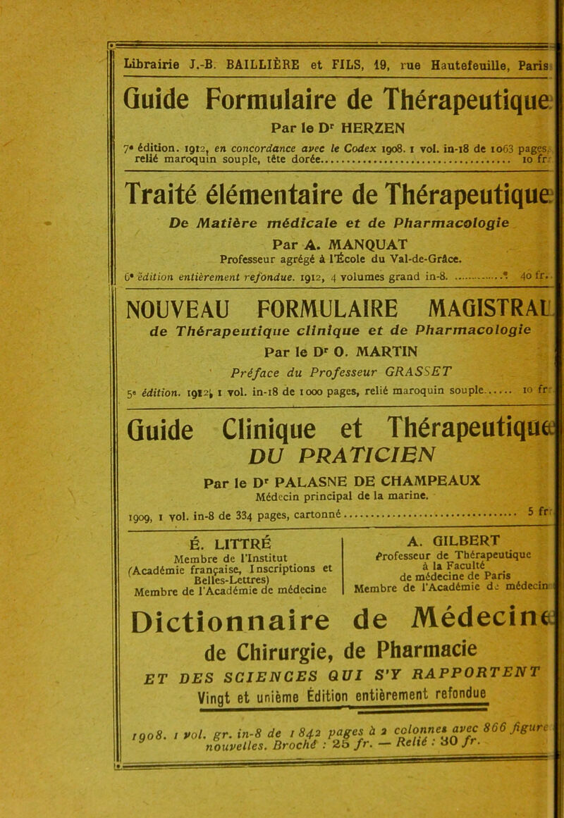 Librairie J.-B. BAILLIÈRE et FILS, 19, rue Hautefeuille, Paris Quide Formulaire de Thérapeutique Par le Dr HERZEN 7* édition. 1912, en concordance avec le Codex 1908. 1 vol. in-18 de io63 pages, relié maroquin souple, tête dorée 10 fr Traité élémentaire de Thérapeutique De Matière médicale et de Pharmacologie Par A. MANQUAT Professeur agrégé à l’École du Val-de-Grâce. C* édition entièrement refondue. 1912, 4 volumes grand in-8 * 40 fr. NOUVEAU FORMULAIRE MAGISTRAL de Thérapeutique clinique et de Pharmacologie Par le Dr O. MARTIN Préface du Professeur GRASSET 5» édition. 1912; 1 vol. in-18 de 1000 pages, relié maroquin souple 10 fr Guide Clinique et Thérapeutique DU PRATICIEN Par le Dr PALASNE DE CHAMPEAUX Médecin principal de la marine. 1909, 1 vol. in-8 de 334 pages, cartonné 5 fr É. LITTRÉ Membre de l’Institut (Académie française. Inscriptions et Belles-Lettres) Membre de l'Académie de médecine A. GILBERT Professeur de Thérapeutique à la Faculté de médecine de Paris Membre de l’Académie de médecin Dictionnaire de Médecine de Chirurgie, de Pharmacie ET DES SCIENCES QUI S'Y RAPPORTENT Vingt et unième Édition entièrement refondue rgo8. I vol. gr. in-8 de 1842 pages à 2 866 figure nouvelles. Broché : 25 fr. Relié . dO f •