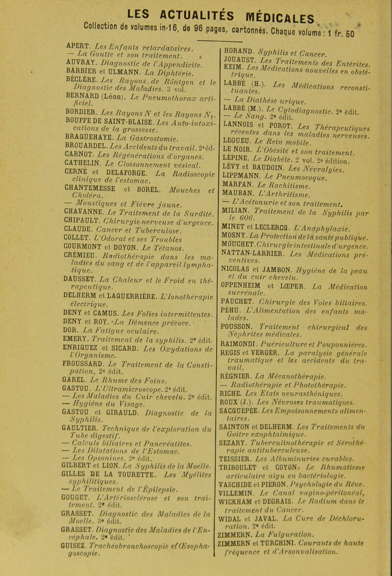 Collection de volumes in-16, de 96 pages, cartonnés. Chaque volum’e :1 fr. 60 ‘ APERT ies Enfants retardataires. — La Goutte et son traitement. , ADVRAY. Diagnostic de l'Appendicite. BARBIER et ULMANN. La Diphtérie. BECLÉre. Les Rayons de Rôntgen et le Diagnostic des Maladies. 3 vol. BERNARD (Léon). Le Pneumothorax arti- ficiel. BORDIER. Les Rayons N et les Rayons N,. BOUFFE DE SAINT-BLAISE. Les A uto-intoxi- cations de la grossesse. BRAQÙEHAYE. La Gastrostomie. BROUARDEL.Zes Accidents du travail. 2eéd- CARNOT. Les Régénérations d’organes. CATHELIN. Le Cloisonnement vésical. CERNE et DELAFORGE. La Radioscopie clinique de l'estomac. CHANTEMESSE et BOREL. Mouches et Choléra. Moustiques et Fièvre jaune. CHAVANNE. Le Traitement de la Surdité. CHIPAULT. Chirurgie nerveuse d'urgence. CLAUDE. Cancer et Tuberculose. COLLET. L’Odorat et ses Troubles COURMONT et DOYON. Le Tétanos. CREMIEU. Radiothérapie dans les ma- ladies du sang et de l’appareil lympha- tique. DAUSSET. La Chaleur et le Froid en thé- rapeutique. DELHERM et LAQUERRIÉRE. L’/onolhérapie électrique. DENY et CAMUS. Les Folies intermittentes. DENY et ROY.-Xa Démence précoce. DOR. La Fatigue oculaire. EMERY. Traitement de la syphilis. 2*“ édit. ENRIQUEZ et SICARD. Les Oxydations de l'Organisme. FROUSSARD. Le Traitement de la Consti- pation, 2° édit. GAREL. Le Rhume des Foins. GASTOU. L’Ultramicroscope. 2° édit. — Les Maladies du Cuir chevelu. 2e édit. — Hygiène du Visage. GASTOU et GIRAULD. Diagnostic de la Syphilis. GAULTIER. Technique de l’exploration du Tube digestif. — Calculs biliaires cl Pancréatites. — Les Dilatations de l’Estomac. — Les Opsonines. 2» édit. GILBERT et LION .La Syphilis de la Moelle. GILLES DE LA TOURETTE. Les Myélites syphilitiques. — Le Traitement de l’Épilepsie. GOUGET. L’Artériosclérose et son trai- tement. 2* édit. GRASSET. Diagnostic des Maladies de la Moelle. 0° édit. GRASSET. Diagnostic des Maladies de l’En- céphale. 2* édit. ’ CUISEZ. Trachéobronchoscopie etŒsopha- goscopie. HORAND. Syphilis et Cancer. KEIMU '(r ,Trait,'m™P des Entérites. Digue Médlcatlons nouvelles en obslé- LAfuanifs')' LCS Afédicati°ns reconsli- urique* LABBE (M.). Le Cytodiagnostic. 2' édit. — Le Sang. 2* édit. LANNOIS et POROT. Les Thérapeutiques Ztesr da',s les maladies nerveuses. LEGUEU. Le Rein mobile. LE NOIR. L’Obésité et son traitement. LEPINE. Le Diabète. 2 vol. 2« édition. LEVY et BAUDOIN. Les Névralgies. LIPPMANN. Le Pneumocoque. MARFAN. Le Rachitisme. MAUBAN, L’Arthritisme. ' ^ Acétonurie et son traitement. ^1^^606 Traitement de la Syphilis par MINET et LECLERCQ. L’Anaphylaxie. MOSNY. La Protection de la santé publique. MOUCHET Chirurgie intestinale d’urgence. NATTAN-LARRIER. Les Médications pré- ventives. NICOLAS et JAMBON. Hygiène de la peau et du cuir chevelu. OPPENHEIM et LŒPER. La Médication surrénale. PAUCHET. Chirurgie des ]roics biliaires. PÉHU. L’Alimentation des enfants ma- lades. POUSSON. Traitement chirurgical des Néphrites médicales. RAIMONDI. Puériculture et Pouponnières. REGIS et VERGER. La paralysie générale traumatique et les accidents du tra- vail. RÉGNIER. La Mécanothérapie. — Radiothérapie et Photothérapie. RICHE. Les Etats neurasthéniques. ROUX (J.). Les Névroses traumatiques. SACQUÉPÉE. Les Empoisonnements alimen- taires. SAINTON et DELHERM. Les Traitements du Goitre exophtalmique. SEZARY. Tubcrculinothérapie cl Sérothé- rapie antituberculeuse. TEISSIER. Les Albuminuries curables. TR1B0ULET et COYON. Le Rhumatisme articulaire aigu en bactériologie. VASCHIDE etPIÉRON. Psychologie du Rêve. VILLEMIN. Le Canal vagino-péritoncal, WICKHAM et DEGRAIS. Le Radium dans le traitement du Cancer. WIDAL et JAVAL. La Cure de Déchloru- ration. 2* édit. ZIMMERN. La Fulguration. ZIMMERN etTURGHINI. Courants de haute fréquence et d‘Arsonvalisation.