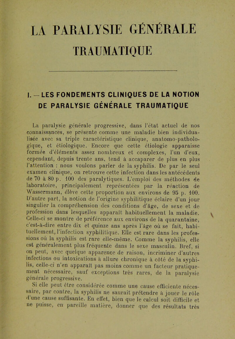 LA PARALYSIE GÉNÉRALE TRAUMATIQUE I. - LES FONDEMENTS CLINIQUES DE LA NOTION DE PARALYSIE GÉNÉRALE TRAUMATIQUE La paralysie générale progressive, dans l’état actuel de nos connaissances, se présente comme une maladie bien individua- lisée avec sa triple caractéristique clinique, anatomo-patholo- gique, et étiologique. Encore que cette étiologie apparaisse formée d’éléments assez nombreux et complexes, l’un d’eux, cependant, depuis trente ans, tend à accaparer de plus en plus l’attention : nous voulons parler de la syphilis. De par le seul examen clinique, on retrouve cette infection dans les antécédents de 70 à 80 p. 100 des paralytiques. L’emploi des méthodes de laboratoire, principalement représentées par la réaction de Wassermann, élève cette proportion aux environs de 95 p. 100. D’autre part, la notion de l’origine syphilitique éclaire d’un jour singulier la compréhension des conditions d’âge, de sexe et de profession dans lesquelles apparaît habituellement la maladie. Celle-ci se montre de préférence aux environs de la quarantaine, c’est-à-dire entre dix et quinze ans après l’âge où se fait, habi- tuellement, l’infection syphilitique. Elle est rare dans les profes- sions ou la syphilis est rare elle-même. Comme la syphilis, elle est généralement plus fréquente dans le sexe masculin. Bref, si on peut, avec quelque apparence de raison, incriminer d’autres infections ou intoxications à allure chronique à côté de la syphi- lis, celle-ci n’en apparaît pas moins comme un facteur pratique- ment nécessaire, sauf exceptions très rares, de la paralysie générale progressive. Si elle peut être considérée comme une cause efficiente néces- saire, par contre, la syphilis ne saurait prétendre à jouer le rôle d'une cause suffisante. En effet, bien que le calcul soit difficile et ne puisse, en pareille matière, donner que des résultats très