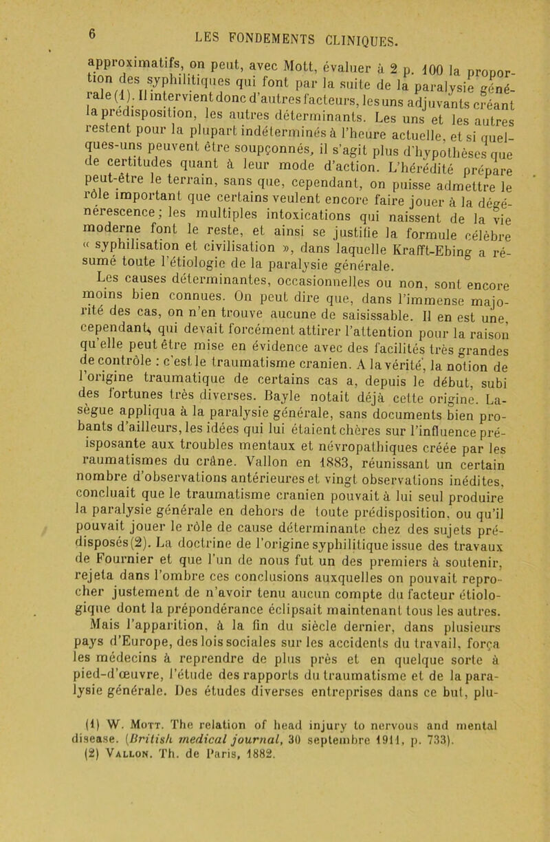 approximatifs, on peut, avec Mott, évaluer à 2 p. 100 la prooor tion des syphU.t'oues qui font par la suite de la paralysie géné- iale(l ) . Il intervient donc d’autres facteurs, les uns adjuvants créant la prédisposition, les autres déterminants. Les uns et les autres restent pour la plupart indéterminés à l’heure actuelle, et si ouel- ques-uns peuvent être soupçonnés, il s’agit plus d'hypothèses que de certitudes quant à leur mode d’action. L’hérédité prépare peut-être le terrain, sans que, cependant, on puisse admettre le rôle important que certains veulent encore faire jouer à la dégé- nérescence ; les multiples intoxications qui naissent de la vie moderne font le reste, et ainsi se justifie la formule célèbre « syphilisation et civilisation », dans laquelle Krafft-Ebing a ré- sumé toute l’étiologie de la paralysie générale. Les causes déterminantes, occasionnelles ou non, sont encore moins bien connues. On peut dire que, dans l’immense majo- rité des cas, on n'en trouve aucune de saisissable. Il en est une cependant,, qui devait forcément attirer l’attention pour la raison qu’elle peut être mise en évidence avec des facilités très grandes decontrôle : c'est le traumatisme crânien. A la vérité', la notion de 1 origine traumatique de certains cas a, depuis le début, subi des fortunes très diverses. Bayle notait déjà celte origine. La- sègue appliqua à la paralysie générale, sans documents bien pro- bants d’ailleurs, les idées qui lui étaient chères sur l’influence pré- isposante aux troubles mentaux et névropathiques créée par les îaumatismes du crâne. Vallon en 1883, réunissant un certain nombre d’observations antérieures et vingt observations inédites, concluait que le traumatisme crânien pouvait à lui seul produire la paralysie générale en dehors de toute prédisposition, ou qu’il pouvait jouer le rôle de cause déterminante chez des sujets pré- disposés^). La doctrine de l’origine syphilitique issue des travaux de Fournier et que l'un de nous fut un des premiers à soutenir, rejeta dans l’ombre ces conclusions auxquelles on pouvait repro- cher justement de n’avoir tenu aucun compte du facteur étiolo- gique dont la prépondérance éclipsait maintenant tous les autres. Mais l’apparition, à la fin du siècle dernier, dans plusieurs pays d’Europe, des lois sociales sur les accidents du travail, força les médecins à reprendre de plus près et en quelque sorte à pied-d’œuvre, l’étude des rapports du traumatisme et de la para- lysie générale. Des études diverses entreprises dans ce but, plu- (1) W. Mott. The relation of head injury to nervous and mental disease. (British medical journal, 30 septembre 19H, p. 733). (2) Vallon. Th. de Paris, 1882.