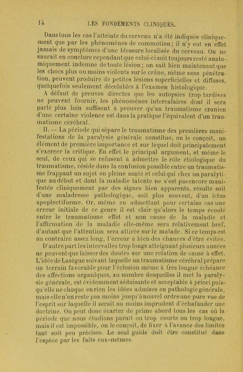 Hans tous les cas l’atteinte du cerveau n'a été indiquée clinique- ment que par les phénomènes de commotion; il n’y eut en effet jamais de symptômes d’une blessure localisée du cerveau. On ne saurait en conclure cependantque celui-ci soit toujours resté anato- miquement indemne de toute lésion; on sait bien maintenant que les chocs plus ou moins violents sur le crâne, même sans pénétra- tion, peuvent produire de petites lésions superficielles et diffuses, quelquefois seulement décelables à l’examen histologique. A défaut de preuves directes que les autopsies trop tardives ne peuvent fournir, les phénomènes intercalaires dont il sera parlé plus loin suffisent à prouver qu'un traumatisme crânien d’une certaine violence est dans la pratique l’équivalent d’un trau- matisme cérébral. II. — La période qui sépare le traumatisme des premières mani- festations de la paralysie générale constitue, on le conçoit, un élément de première importance et sur lequel doit principalement s’exercer la critique. En effet le principal argument, et même le seul, de ceux qui se refusent à admettre le rôle étiologique du traumatisme, réside dans la confusion possible entre un traumatis- me frappant un sujet en pleine santé et celui qui chez un paralyti- que au début et dont la maladie latente ne s’est pasencore mani- festée cliniquement par des signes bien apparents, résulte soit d'une maladresse pathologique, soit plus souvent, d’un ictus apoplectiforme. Or, même en admettant pour certains cas une erreur initiale de ce genre il est clair qu’alors le temps écoulé entre le traumatisme effet et non cause de la maladie et l’affirmation de la maladie elle-même sera relativement bref, d’autant que l’attention sera attirée sur le malade. Si ce temps est au contraire assez long, l’erreur a bien des chances d’être évitée. D’autre part les intervalles trop longs atteignant plusieurs années ne peuventque laisser des doutes sur une relation de cause à effet. L’idée de Lasègue suivant laquelle un traumatisme cérébral prépare un terrain favorable pour l’éclosion même à très longue échéance des affections organiques, au nombre desquelles il met la paraly- sie générale, est évidemment séduisante et acceptable à priori puis- qu’elle ne choque en rien les idées admises en pathologie générale, mais elle n’en reste pas moins jusqu’ànouvel ordreune pure vue de l’esprit sur laquelle il serait au moins imprudent d’échafauder une doctrine. On peut donc écarter de prime abord tous les cas où la période que nous étudions parait ou trop courte ou trop longue, mais il est impossible, on le conçoit, de fixer à l’avance des limites tant soit peu précises. Le seul guide doit être constitué dans l’espèce par les faits eux-mêmes.