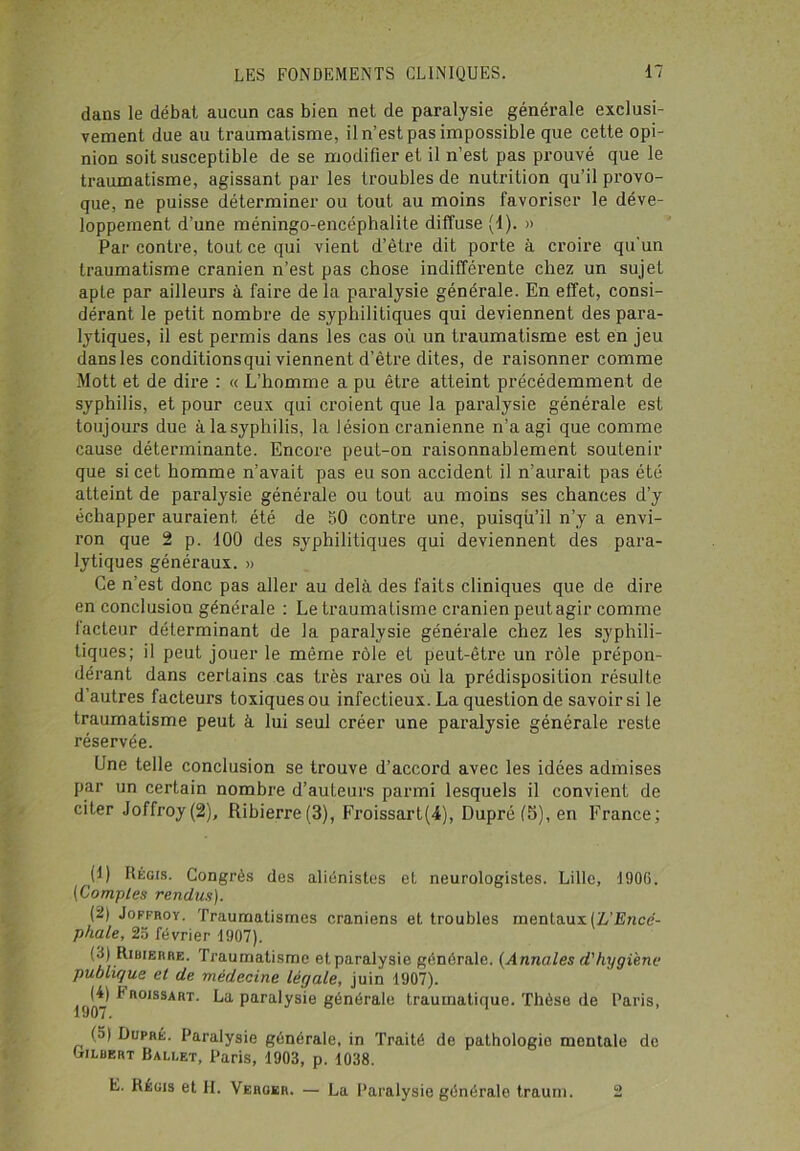 dans le débat aucun cas bien net de paralysie générale exclusi- vement due au traumatisme, il n’est pas impossible que cette opi- nion soit susceptible de se modifier et il n’est pas prouvé que le traumatisme, agissant par les troubles de nutrition qu’il provo- que, ne puisse déterminer ou tout au moins favoriser le déve- loppement d’une méningo-encéphalite diffuse (1). » Par contre, tout ce qui vient d’ètre dit porte à croire qu'un traumatisme crânien n’est pas chose indifférente chez un sujet apte par ailleurs à faire delà paralysie générale. En effet, consi- dérant le petit nombre de syphilitiques qui deviennent des para- lytiques, il est permis dans les cas où un traumatisme est en jeu dans les conditionsqui viennent d’être dites, de raisonner comme Mott et de dire : « L’homme a pu être atteint précédemment de syphilis, et pour ceux qui croient que la paralysie générale est toujours due à la syphilis, la lésion crânienne n’a agi que comme cause déterminante. Encore peut-on raisonnablement soutenir que si cet homme n’avait pas eu son accident il n’aurait pas été atteint de paralysie générale ou tout au moins ses chances d’y échapper auraient été de 50 contre une, puisqù’il n’y a envi- ron que 2 p. 100 des syphilitiques qui deviennent des para- lytiques généraux. » Ce n’est donc pas aller au delà des faits cliniques que de dire en conclusion générale : Le traumatisme crânien peut agir comme facteur déterminant de la paralysie générale chez les syphili- tiques; il peut jouer le même rôle et peut-être un rôle prépon- dérant dans certains cas très rares où la prédisposition résulte d’autres facteurs toxiques ou infectieux. La question de savoir si le traumatisme peut à lui seul créer une paralysie générale reste réservée. Une telle conclusion se trouve d’accord avec les idées admises par un certain nombre d’auteurs parmi lesquels il convient de citer Joffroy(2), Ribierre(3), Froissart(4), Dupré (5), en France; (1) Régis. Congrès des aliénistes et neurologistes. Lille, 1906. (Comptes rendus). (2) Joffroy. Traumatismes crâniens et troubles mentaux (L’Encé- phale, 25 février 1907). (3) Ribierre. Traumatisme et paralysie générale. (Annales d'hygiène publique et de médecine légale, juin 1907). (4) Froissart. La paralysie générale traumatique. Thèse de Paris, 1907. (5) Dupré. Paralysie générale, in Traité de pathologie mentale de biLBKRT Ballet, Paris, 1903, p. 1038. E. Régis et H. Verger. — La Paralysie générale traum. 2
