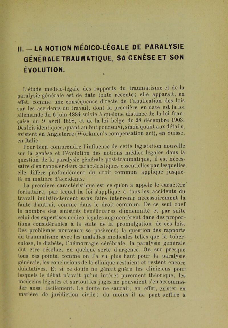 GÉNÉRALE TRAUMATIQUE, SA GENÈSE ET SON ÉVOLUTION. L’étude médico-légale des rapports du traumatisme et de la paralysie générale est de date toute récente ; elle apparait, en effet, comme une conséquence directe de l’application des lois sur les accidents du travail, dont la première en date est la loi allemande du 6 juin 1884 suivie à quelque distance de la loi fran- çaise du 9 avril 1898, et de la loi belge du 28 décembre 1903. Des lois identiques, quant au but poursuivi, sinon quant aux détails, existent en Angleterre (Workmen’s compensation act), en Suisse, en Italie. Pour bien comprendre l'influence de cette législation nouvelle sur la genèse et l’évolution des notions médico-légales dans la question de la paralysie générale post-traumatique, il est néces- saire d’en rappeler deux caractéristiques essentielles par lesquelles elle diffère profondément du droit commun appliqué jusque- là en matière d’accidents. La première caractéristique est ce qu’on a appelé le caractère forfaitaire, par lequel la loi s’applique à tous les accidents du travail indistinctement sans faire intervenir nécessairement la faute d’autrui, comme dans le droit commun. De ce seul chef le nombre des sinistrés bénéficiaires d’indemnité et par suite celui des expertises nédico-légales augmentèrent dans des pi’opor- tions considérables à la suite de la promulgation de ces lois. Des problèmes nouveaux se posèrent; la question des rapports du traumatisme avec les maladies médicales telles que la tuber- culose, le diabète, l’hémorragie cérébrale, la paralysie générale dut être résolue, en quelque sorte d’urgence. Or, sur presque tous ces points, comme on l’a vu plus haut pour la paralysie générale, les conclusions de la clinique restaient et restent encore dubitatives. Et si ce doute ne gênait guère les cliniciens pour lesquels le débat n’avait qu’un intérêt purement théorique, les médecins légistes et surtoutles juges ne pouvaient s’en accommo- der aussi facilement. Le doute ne saurait, en effet, exister en matière de juridiction civile; du moins il ne peut suffire à