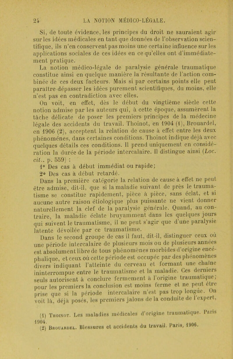 Si, de toute évidence, les principes du droit ne sauraient agir sur les idées médicales en tant que données de l’observation scien- tifique, ils n’en conservent pas moins une certaine influence sur les applications sociales de ces idées en ce qu’elles ont d'immédiate- ment pratique. La notion médico-légale de paralysie générale traumatique constitue ainsi en quelque manière la résultante de l’action com- binée de ces deux facteurs. Mais si par certains points elle peut paraître dépasser les idées purement scientifiques, du moins, elle n’est pas en contradiction avec elles. On voit, en effet, dès le début du vingtième siècle cette notion admise par les auteurs qui, à cette époque, assumèrent la tâche délicate de poser les premiers principes de la médecine légale des accidents du travail. Thoinot, en 1904 (1), Brouardel, en 1906 (2), acceptent la relation de cause à effet entre les deux phénomènes, dans certaines conditions. Thoinot indique déjà avec quelques détails ces conditions. Il prend uniquement en considé- ration la durée de la période intercalaire. Il distingue ainsi (Loc. cil.s p. 569) : 1° Des cas à début immédiat ou rapide; 2° Des cas à début retardé. Dans la première catégorie la relation de cause à effet ne peut être admise, dit-il, que si la maladie suivant de près le trauma- tisme se constitue rapidement, pièce à pièce, sans éclat, et si aucune autre raison étiologique plus puissante ne vient donner naturellement la clef de la paralysie générale. Quand, au con- traire, la maladie éclate bruyamment dans les quelques jours qui suivent le traumatisme, il ne peut s’agir que d’une paralysie latente dévoilée par ce traumatisme. Dans le second groupe de cas il faut, dit-il, distinguer ceux ou une période intercalaire de plusieurs mois ou de plusieurs années est absolument libre de tous phénomènes morbides d’origine encé- phalique, et ceux où cette période est occupée par des phénomènes divers indiquant l’atleinLe du cerveau et formant une chaîne ininterrompue entre le traumatisme et la maladie. Ces derniers seuls autorisent à conclure fermement à l’origine traumatique; pour les premiers la conclusion est moins ferme et ne peut être prise que si la période intercalaire n’est pas trop longue. On voit là, déjà posés, les premiers jalons de la conduite de 1 expert, (1) Thoinot. Les maladies médicales d'origine traumatique, Paris 1904. (2) UnoiiAnuKL. Blessures ol accidents du travail. Paris, 0106.