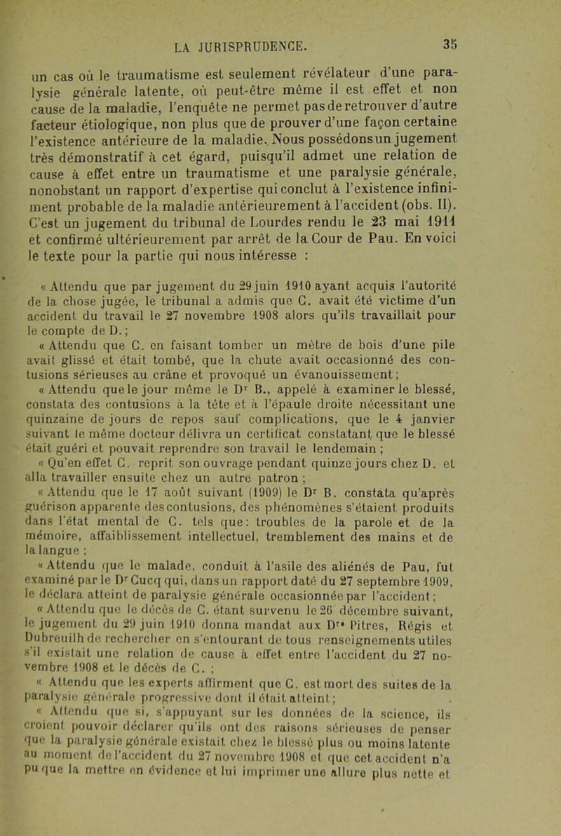 un cas où le traumatisme est seulement révélateur d’une para- lysie générale latente, où peut-être même il est effet et non cause de la maladie, l’enquête ne permet pas de retrouver d’autre facteur étiologique, non plus que de prouver d’une façon certaine l’existence antérieure de la maladie. Nous possédonsun jugement très démonstratif à. cet égard, puisqu’il admet une relation de cause à effet entre un traumatisme et une paralysie générale, nonobstant un rapport d’expertise qui conclut à l’existence infini- ment probable de la maladie antérieurement à l’accident (obs. II). C’est un jugement du tribunal de Lourdes rendu le 23 mai 1911 et confirmé ultérieurement par arrêt de la Cour de Pau. En voici le texte pour la partie qui nous intéresse : «Attendu que par jugement du 29 juin 1910 ayant acquis l’autorité de la chose jugée, le tribunal a admis que C. avait été victime d’un accident du travail le 27 novembre 1908 alors qu’ils travaillait pour le compte de D. ; «Attendu que C. en faisant tomber un mètre de bois d’une pile avait glissé et était tombé, que la chute avait occasionné des con- tusions sérieuses au crâne et provoqué un évanouissement; «Attendu que le jour même le Dr B., appelé à examiner le blessé, constata des contusions à la tête et à l’épaule droite nécessitant une quinzaine de jours de repos sauf complications, que le 4 janvier suivant le même docteur délivra un certificat constatant que le blessé était guéri et pouvait reprendre son travail le lendemain ; « Qu'en effet C. reprit son ouvrage pendant quinze jours chez D. et alla travailler ensuite chez un autre patron ; «Attendu que le 17 août suivant (1909) le Dr B. constata qu’après guérison apparenle des contusions, des phénomènes s’étaient produits dans l’état mental de C. tels que: troubles de la parole et de la mémoire, affaiblissement intellectuel, tremblement des mains et de la langue : «Attendu que le malade, conduit, à l’asile des aliénés de Pau, fut examiné par le l)r Cucq qui, dans un rapport daté du 27 septembre 1909, le déclara atteint de paralysie générale occasionnée par l’accident; « Attendu que le décès de C. étant survenu le 26 décembre suivant, le jugement du 29 juin 1910 donna mandat aux Dri Pitres, Régis et Dubreuilh de rechercher en s'entourant de tous renseignements utiles s’il existait une relation de cause à effet entre l’accident du 27 no- vembre 1908 et le décès de C. ; « Attendu que les experts affirment que G. est mort des suites de la paralysie générale progressive dont il était atteint; « Attendu que si, s'appuyant sur les données de la science, ils croient pouvoir déclarer qu'ils ont des raisons Sérieuses de penser que la paralysie générale existait chez le blessé plus ou moins latente au moment rie l’accident du 27 novembre 1908 et que cet accident n'a pu que la mettre en évidence et lui imprimer une allure plus nette et