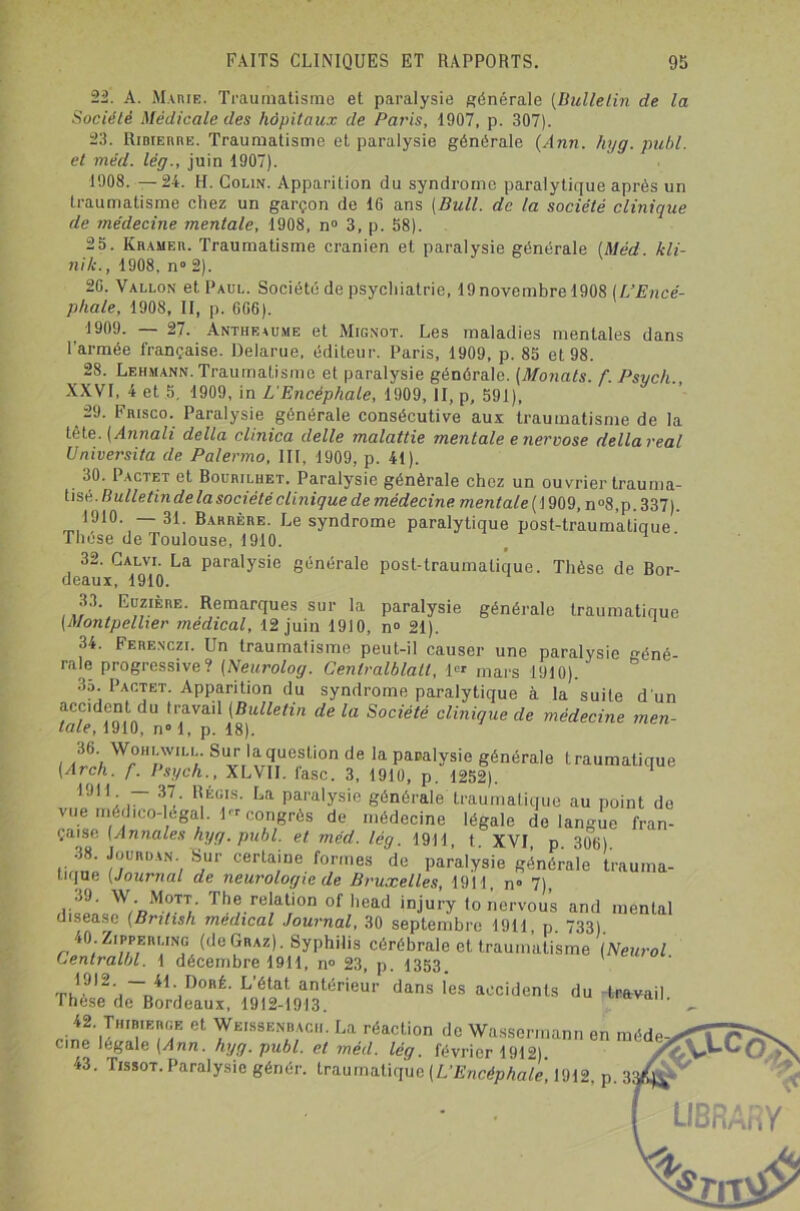 22. A. Marie. Traumatisme et paralysie générale (Bulletin de la Société Médicale des hôpitaux de Paris, 1907, p. 307). 23. Rimerre. Traumatisme et paralysie générale (Ann. hyg. publ. et méd. lég., juin 1907). 1908. —24. H. Colin. Apparition du syndrome paralytique après un traumatisme chez un garçon de 16 ans [Bull, de la société clinique de médecine mentale, 1908, n° 3, p. 58). 25. Kramer. Traumatisme crânien et paralysie générale (Méd. kli- nik., 1908, n° 2). 2G. Vallon et Paul. Société de psychiatrie, 19 novembre 1908 (L’Encé- phale, 1908, II, p. 606). 1909. — 27. Antheaume et Mignot. Les maladies mentales dans l'armée française. Delarue, éditeur. Paris, 1909, p. 85 et 98. 28. Lehmann. Traumatisme et paralysie générale. (Monats. f. Psych., XXVI, 4 et 5. 1909, in L'Encéphale, 1909, II, p, 591), 29. Frisco. Paralysie générale consécutive aux traumatisme de la tête. (Annali délia clinica delle malattie mentale e nervose délia real Umversita de Pa/ermo, III, 1909, p. 41). 30. I actet et Bouriluet. Paralysie générale chez un ouvrier trauma- tisé. Bulletin delà société clinique de médecine mentale (1909, n°8,p. 337). 1910 —31. Barrère. Le syndrome paralytique post-traumatique Thèse de Toulouse, 1910. . ‘ 32. Calvi. La paralysie générale post-traumatique. Thèse de Bor- deaux, 1910. 33. Euzière. Remarques sur la paralysie générale traumatique (Montpellier médical, 12 juin 1910, n° 21). 34. Ferenczi. Un traumatisme peut-il causer une paralysie géné- rale progressive? (Neurolog. Centralblatl, 1« mars i910). 3o. Pactet. Apparition du syndrome paralytique à la suite d'un accident du travail (Bulletin de la Société clinique de médecine men- tale, 1910, n° 1, p. 18). 36. Worlwill. Sur la question de la paralysie générale traumatique (Arch. f. Psych., XLVII. lasc. 3, 1910, p. 1252). 19,1 : ~ 3,7/ R,ég1is- La paralysie générale traumatique au point do vue médico-légal. lrr congrès de médecine légale de langue fran- çaise (Annales hyg. publ. et méd. lég. 1911 t XVI p 306) 38 Jourdan Sur certaine formes 'de paralysie générale trauma- tique (Journal de neurologie de Bruxelles, 1911, n° 7), •<J. W. Mott. The relation of head injury to nervous and mental disease (Bnlish médical Journal, 30 septembre 1911, p. 733), 40. ZippERLiNG (de Graz) . Syphilis cérébrale et traumatisme (Neurol Centralbl. 1 décembre 1911, n° 23, p. 1353. tA912' ~ 41',Doré- L’état antérieur dans les accidents du travail These de Bordeaux, 1912-1913. 42. TnimERGE et Weissenbach. La réaction de Wassermann en méde cine légale (Ann. hyg. publ. et méd. lég. février 1912). 43. Tissot. Paralysie génér. traumatique (L'Encéphale, 1912. p. 3r