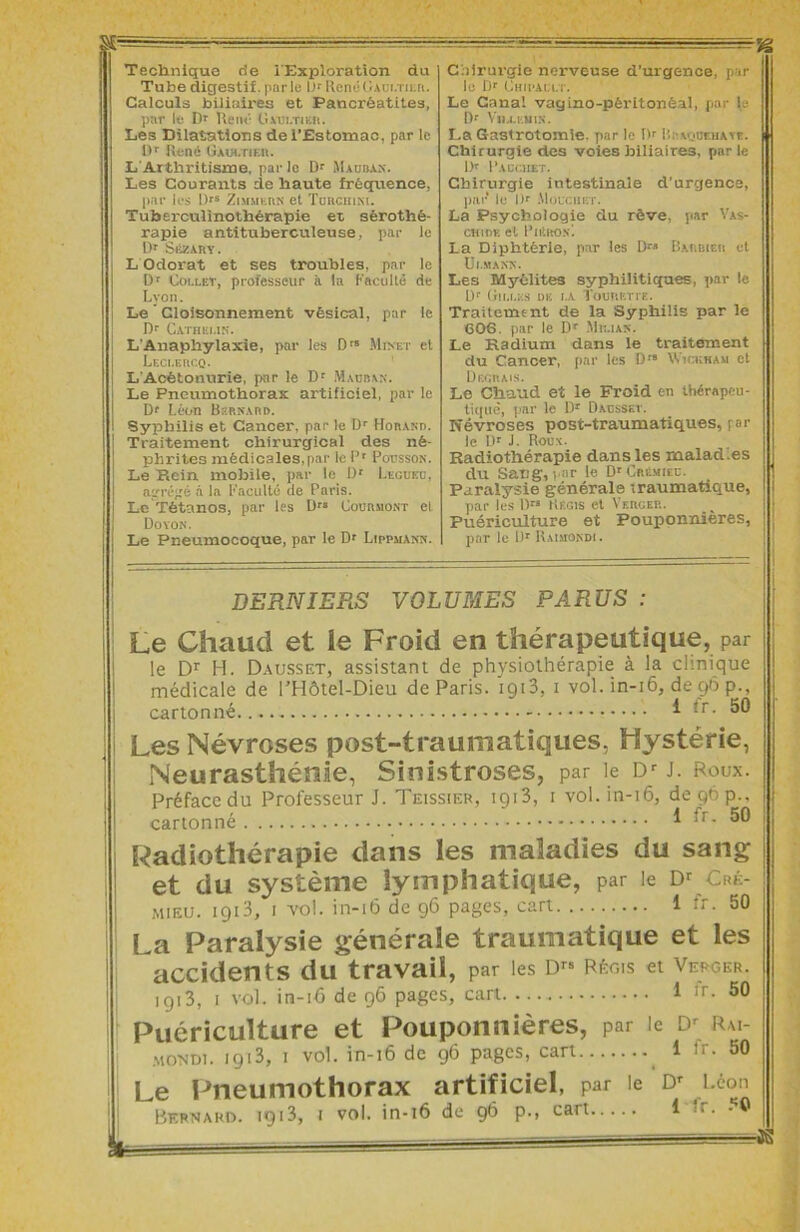 Technique de iExploration du Tube digestif, parle LR René Gaultier. Calculs biliaires et Pancréatites, par le D* René Gaultier. Les Dilatations de l’Estomac, par le Dr René Giw.riBR. L'Arthritisme, par le Dr Madban. Les Courants de haute fréquence, par les Drs Zimmern et Tckciiini. Tuberculinothérapie et sérothé- rapie antituberculeuse, par le Dr SiiZARY. L Odorat et ses troubles, par le Dr Collet, professeur il la Faculté de Lyon. Le ’ Cloisonnement vésical, par le Dr Catherin. L'Anaphylaxie, par les Drs Minet et Leclercq. L Acétonurie, par le Dr Maüban. Le Pneumothorax artificiel, par le [)<■ Léon Bernard. Syphilis et Cancer, par le Dr Horand. Traitement chirurgical des né- phrites médicales,par le Pr Pousson. Le Rein mobile, par le ü' Legued, agrégé à la Faculté de Paris. Le Tétanos, par les Drs Courmont el Doyon. Le Pneumocoque, par le Dr Lippuann. Chirurgie nerveuse d’urgence, par le Dr Chipault. Le Canal vagino-pêritonèal, par 1.' Dr Vii.i.euin. La Gastrotomie, par le Dr Rraqbrhate. Chirurgie des voies biliaires, parle l)r P.lCr.IIET. Chirurgie intestinale d'urgence, par* le Dr Mouchbt. La Psychologie du rêve, par Vas- chide el Pntiios'. La Diphtérie, par les Dr-’ Barbier et Ut.MANN. Les Myélites syphilitiques, par le Ur Cilles de i.a Touretie. Traitement de la Syphilis par le 606. par le Dr Mk.ian. Le Radium dans le traitement du Cancer, par les D'8 Wickham et Degrais. Le Chaud et le Froid en thérapeu- tique, par le Dr Dausset. Névroses post-traumatiques, \ or le Dr J. Roux. Radiothérapie dans les maladies du Sang, par le Dr Crémieu. Paralysie générale traumatique, par les I)-'8 Régis et Verger. Puériculture et Pouponnières, par le Dr Raimondi . DERNIERS VOLUMES PARUS : Le Chaud et le Froid en thérapeutique, par le Dr H. Dausset, assistant de physiothérapie à la clinique médicale de l’Hôtel-Dieu de Paris, x913, 1 vol. in-16, de 96 p., cartonné.. * *r- 50 Les Névroses post-traumatiques, Hystérie, Neurasthénie, Sinistroses, par le DrJ. Roux. Préface du Professeur J. Teissier, 1913, 1 vol. in-16, de 90 p., cartonné * ^r- Radiothérapie dans les maladies du sang et du système lymphatique, par le Dr Cré- mieu. 1913, 1 vol. in-16 de 96 pages, cart 1 fr. 50 La Paralysie générale traumatique et les accidents du travail, par les Drs Régis et Verger. 1913, 1 vol. in-16 de 96 pages, cari 1 :r. 50 Puériculture et Pouponnières, par le Dr Rm- mondi. i9i3, I vol. in-16 de 96 pages, cart 1 ir. 50 Le Pneumothorax artificiel, par le d» i-ton