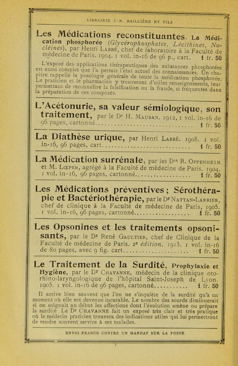 Sff LIBRAIRIE J.-B. BAILLIÈRE ET FILS Les Médications reconstituantes. La Médi- cati°n ph°sphoree (Glycérophosphates, Lécithines, Nu- cléines), par Henri Labbé, chef de laboratoire à la Faculté de medecine de 1 ans. 1904. 1 vol. in-16 de 96 p., cart. 1 fr. 50 L expose des applications thérapeutiques des substances phosphorées est aussi comp et que 1 a permis l’état actuel des connaissances. Un cha- mtre rappelle la posologie generale de toute la médication phosphorée Le praticien et le pharmacien y trouveront d’utiles renseignements leur’ permettant de reconnaître la falsification — f - • ,s;lemelus> leur la préparation de ces composés. ou la fraude, si fréquentes dans L Acétonurie, sa valeur sémiologique, son traitement, par le Dr H. Mauban. 1912, 1 vol. in-16 de 96 pages, cartonné 1 fr. 50 La Diathèse urique, par Henri Labbé. 1908. 1 voi. in-16, 96 pages, cart. 1 fr. 50 La Médication surrénale, par les d« r. Oppenheim et M. Lœpek, agrégé à la Faculté de médecine de Paris. 1904. 1 vol. in-16, 96 pages, cartonné 1 fr. 50 Les Médications préventives ; Sérothéra- pie et Bactériothérapie, parieD'NATTAN-LARRiER, chef de clinique à la Faculté de médecine de Paris, 1905. 1 vol. in-16, 96 pages, cartonné 1 fr. 50 Les Opsonines et les traitements opsoni- sants, par le Dr René Gaultier, chef de Clinique de la Faculté de médecine de Paris. 2e édition. 1913. 1 vol. in-16 de 80 pages, avec 9 fig. cart 1 fr. 50 Le Traitement de la Surdité, Prophylaxie et Hygiène, par le Dr Chavanne, médecin de la clinique oto- rhino-laryngologique de l’hôpital Saint-Joseph de Lyon. iqo5. 1 vol. in-16 de 96 pages, cartonné î fr. 50 Il arrive bien souvent que l’on ne s’inquiète de la surdité qu’à un moment où elle est devenue incurable. Le nombre des sourds diminuerait si on soignait au début les affections dont l’évolution amène ou prépare la surdilé Le Dr CHAVANNE fait un exposé très clair et très pratique où le médecin praticien trouvera des indications utiles qui lui permettront de rendre souvent service à ses malades.