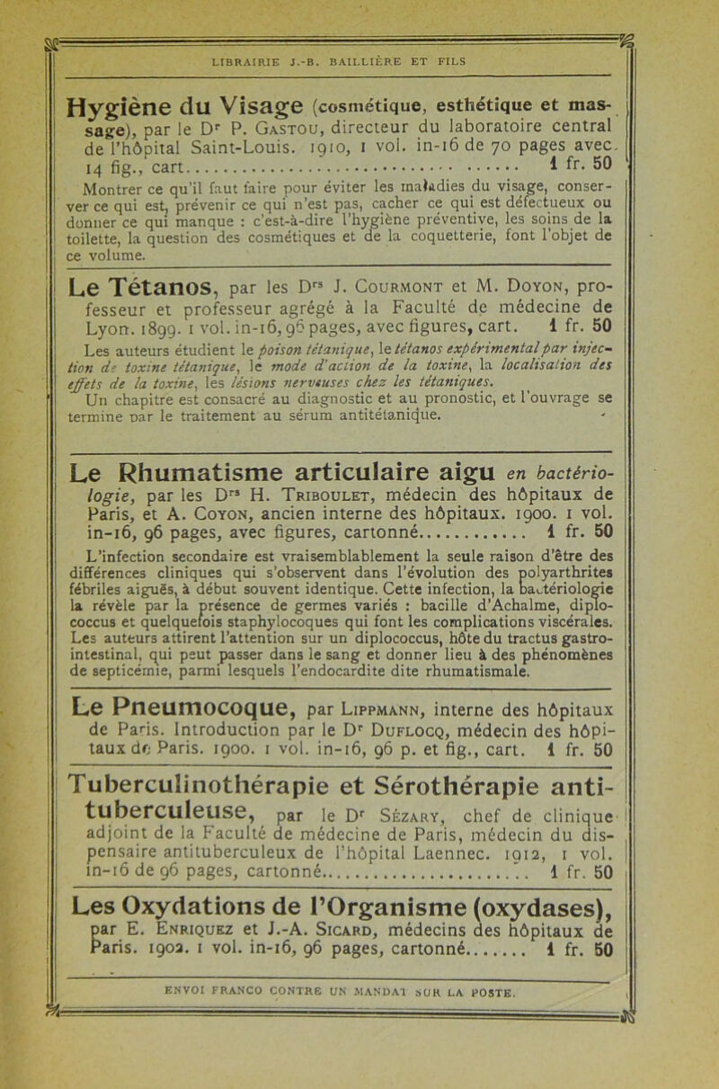 Hygiène du Visage (cosmétique, esthétique et mas- sage), par le Dr P. Gastou, directeur du laboratoire central de l’hôpital Saint-Louis. 1910, 1 vol. in-i6de 70 pages avec. 14 fig., cart 1 fr. 50 Montrer ce qu’il faut faire pour éviter les maladies du visage, conser- ver ce qui est, prévenir ce qui n’est pas, cacher ce qui est défectueux ou donner ce qui manque : c’est-à-dire l’hygiène préventive, les soins de la toilette, la question des cosmétiques et de la coquetterie, font l’objet de ce volume. Le Tétanos, par les Drs J. Courmont et M. Doyon, pro- fesseur et professeur agrégé à la Faculté de médecine de Lyon. 1899. 1 vol. in-16,96 pages, avec figures, cart. 1 fr. 50 Les auteurs étudient le poison tétanique, le tétanos expérimental par injec- tion de toxine tétanique, le mode d’action de la toxine, la localisation des effets de la toxine, les lésions nerveuses chez les tétaniques. Un chapitre est consacré au diagnostic et au pronostic, et l'ouvrage se termine par le traitement au sérum antitétanique. Le Rhumatisme articulaire aigu en bactério- logie, par les Drs H. Triboulet, médecin des hôpitaux de Paris, et A. Coyon, ancien interne des hôpitaux. 1900. 1 vol. in-16, 96 pages, avec figures, cartonné 1 fr. 50 L’infection secondaire est vraisemblablement la seule raison d’être des différences cliniques qui s’observent dans l’évolution des polyarthrites fébriles aiguës, à début souvent identique. Cette infection, la bactériologie la révèle par la présence de germes variés : bacille d’Achalme, diplo- coccus et quelquefois staphylocoques qui font les complications viscérales. Les auteurs attirent l’attention sur un diplococcus, hôte du tractus gastro- intestinal, qui peut passer dans le sang et donner lieu à des phénomènes de septicémie, parmi lesquels l’endocardite dite rhumatismale. L© Pneumocoque, par Lippmann, interne des hôpitaux de Paris. Introduction par le Dr Duflocq, médecin des hôpi- taux do Paris. 1900. 1 vol. in-16, 96 p. et fig., cart. 1 fr. 50 Tuberculinothérapie et Sérothérapie anti- tuberculeuse, par le Dr Sézary, chef de clinique adjoint de la Faculté de médecine de Paris, médecin du dis- pensaire antituberculeux de l’hôpital Laennec. 1 q 12, 1 vol. in-16 de 96 pages, cartonné '. 1 fr. 50 Les Oxydations de l’Organisme (oxydases), par E. Enriquez et J.-A. Sicard, médecins des hôpitaux de Paris. 1902. 1 vol. in-16, 96 pages, cartonné 1 fr. 50