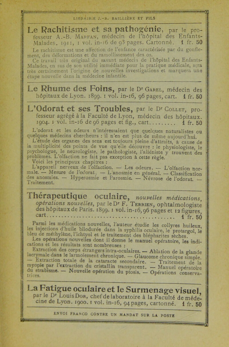 =□ LIBRAIRIE J.-H. BAILLIERE ET FILS Le Rachitisme et sa pathogénie , par le pro- fesseur A.-B. Mar fan, médecin de l’hôpital des Enfants- Malades. 1911, 1 vol. in-16 de g3 pages. Cartonné. 1 fr. 50 Le rachitisme est une affection de l’enfance caractérisée par du gonfle- ment, des déformations et du ramollissement des os. Ce travail très original du savant médecin de l’hôpital des Enfants- Malades, en sus de son utilité immédiate pour la pratique médicale, sera très certainement l'origine de nouvelles investigations et marquera une étape nouvelle dans la médecine infantile. Le Rhume des Foins, par le Dr Garel, médecin des hôpitaux de Lyon. 1899. 1 vol. in-16, 96 pages, cart. 1 fr. 50 L’Odorat et ses Troubles, par le Dr Collet, pro- fesseur agrégé à la Faculté de Lyon, médecin des hôpitaux. 1904. 1 vol. in-16 de 96 pages et fig., cart 1 fr. 50 L’odorat et les odeurs n’intéressaient que quelques naturalistes ou quelques médecins chercheurs : il n’en est plus de même aujourd’hui. L’étude des organes des sens est toujours pleine d’attraits, à cause de ia multiplicité des points de vue qu’elle découvre : le physiologiste, le psychologue, _ le neurologiste, le pathologiste, l’aliéniste y trouvent des problèmes. L’olfaction ne fait pas exception à cette règle. Voici les principaux chapitres : L’appareil nerveux de l'olfaction. — Les odeurs. — L’olfaction nor- male. — Mesure de l’odorat. — L’anosmie en général. — Classification des anosmies. — Hyperosmie et Parosmie. —Névrose de l’odorat — Traitement. Thérapeutique oculaire, nouvelles médications, opérations nouvelles, par le Dr F. Terrien, ophtalmologiste des hôpitaux de Paris. 1899. 1 vol. in-16,96 pages et 12 figures cart 1 fr. 5(3 Parmi les médications nouvelles, l’auteur étudie les collyres huileux les injections d’huile biiodurée dans la syphilis oculaire, le protargol le bleu de méthylène, 1 ichtvol et le traitement des blépharites sèches ’ Les operations nouvelles dont il donne le manuel opératoire, les indi- cations et les résultats sont nombreuses : Extraction des corps étrangers intra-oculaires. — Ablation de la glande acrymale dans le larmoiement chronique. — Glaucome chronique simple. — Lxtraction totale de la cataracte secondaire. — Traitement de là myopie par 1 extraction du cristallin transparent. — Manuel opératoire du strabisme. - Nouvelle opération du ptosis. - Opérations conserva- tri ces. La Fatigue oculaire et le Surmenage visuel par le Dr Louis Dor, chef de laboratoire à la Faculté de méde- cine Lyon. 1900. 1 vol. in-16, 94pages, cartonné. 1 fr. 50