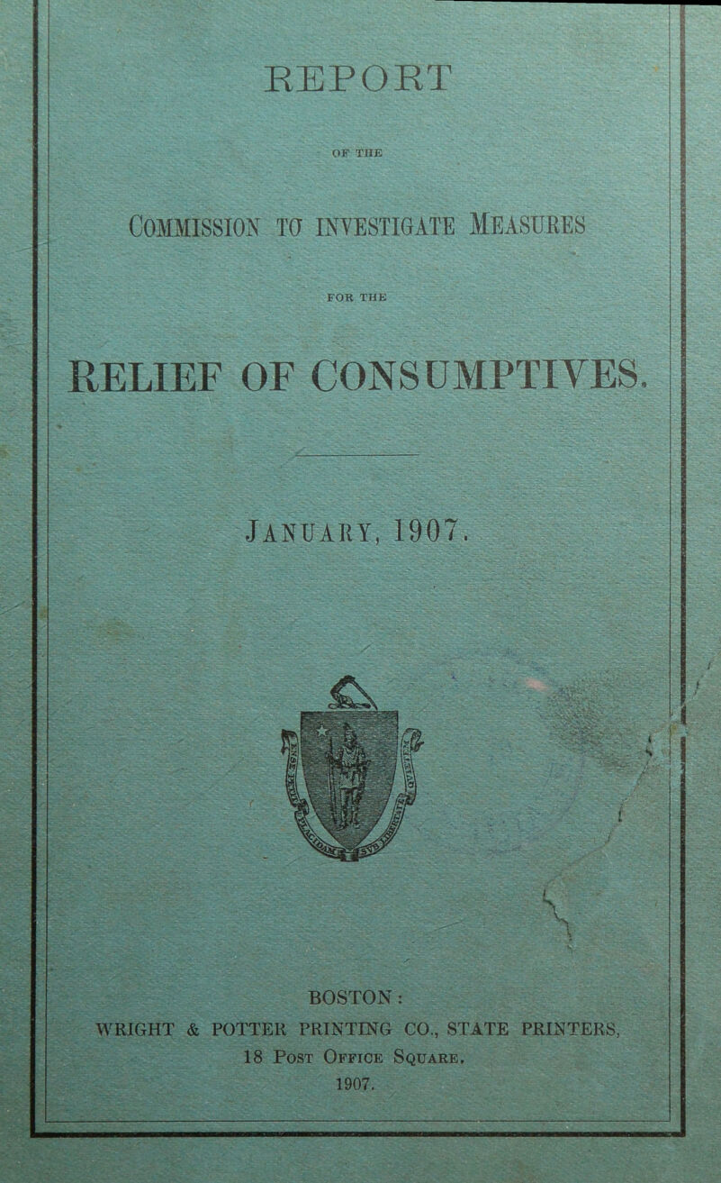 REPORT OF THE Commission to investigate Measures FOR THE RELIEF OF CONSUMPTIVES January, 1907. BOSTON : WRIGHT & POTTER PRINTING CO., STATE PRINTERS, 18 Post Office Square. 1907.