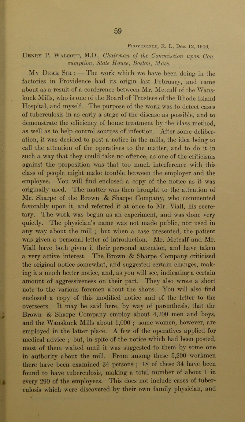 Providence, R. I., Dec. 12, 1906. Henry P. Walcott, M.D., Chairman of the Commission upon Con sumption, State House, Boston, Mass. My Dear Sir : — The work which we have been doing in the factories in Providence had its origin last February, and came about as a result of a conference between Mr. Metcalf of the Wans- kuck Mills, who is one of the Board of Trustees of the Rhode Island Hospital, and myself. The purpose of the work was to detect cases of tuberculosis in as early a stage of the disease as possible, and to demonstrate the efficiency of home treatment by the class method, as well as to help control sources of infection. After some deliber- ation, it was decided to post a notice in the mills, the idea being to call the attention of the operatives to the matter, and to do it in such a way that they could take no offence, as one of the criticisms against the proposition was that too much interference with this class of people might make trouble between the employer and the employee. You will find enclosed a copy of the notice as it was originally used. The matter was then brought to the attention of Mr. Sharpe of the Brown & Sharpe Company, who commented favorably upon it, and referred it at once to Mr. Viall, his secre- tary. The work was begun as an experiment, and was done very quietly. The physician’s name was not made public, nor used in any way about the mill ; but when a case presented, the patient was given a personal letter of introduction. Mr. Metcalf and Mr. Viall have both given it their personal attention, and have taken a very active interest. The Brown & Sharpe Company criticised the original notice somewhat, and suggested certain changes, mak- ing it a much better notice, and, as you will see, indicating a certain amount of aggressiveness on their part. They also wrote a short note to the various foremen about the shops. You will also find enclosed a copy of this modified notice and of the letter to the overseers. It may be said here, by way of parenthesis, that the Brown & Sharpe Company employ about 4,200 men and boys, and the Wanskuck Mills about 1,000 ; some women, however, are employed in the latter place. A few of the operatives applied for medical advice ; but, in spite of the notice which had been posted, most of them waited until it was suggested to them by some one in authority about the mill. From among these 5,200 workmen there have been examined 34 persons ; 18 of these 34 have been found to have tuberculosis, making a total number of about 1 in every 290 of the employees. This does not include cases of tuber- culosis which were discovered by their own family physician, and