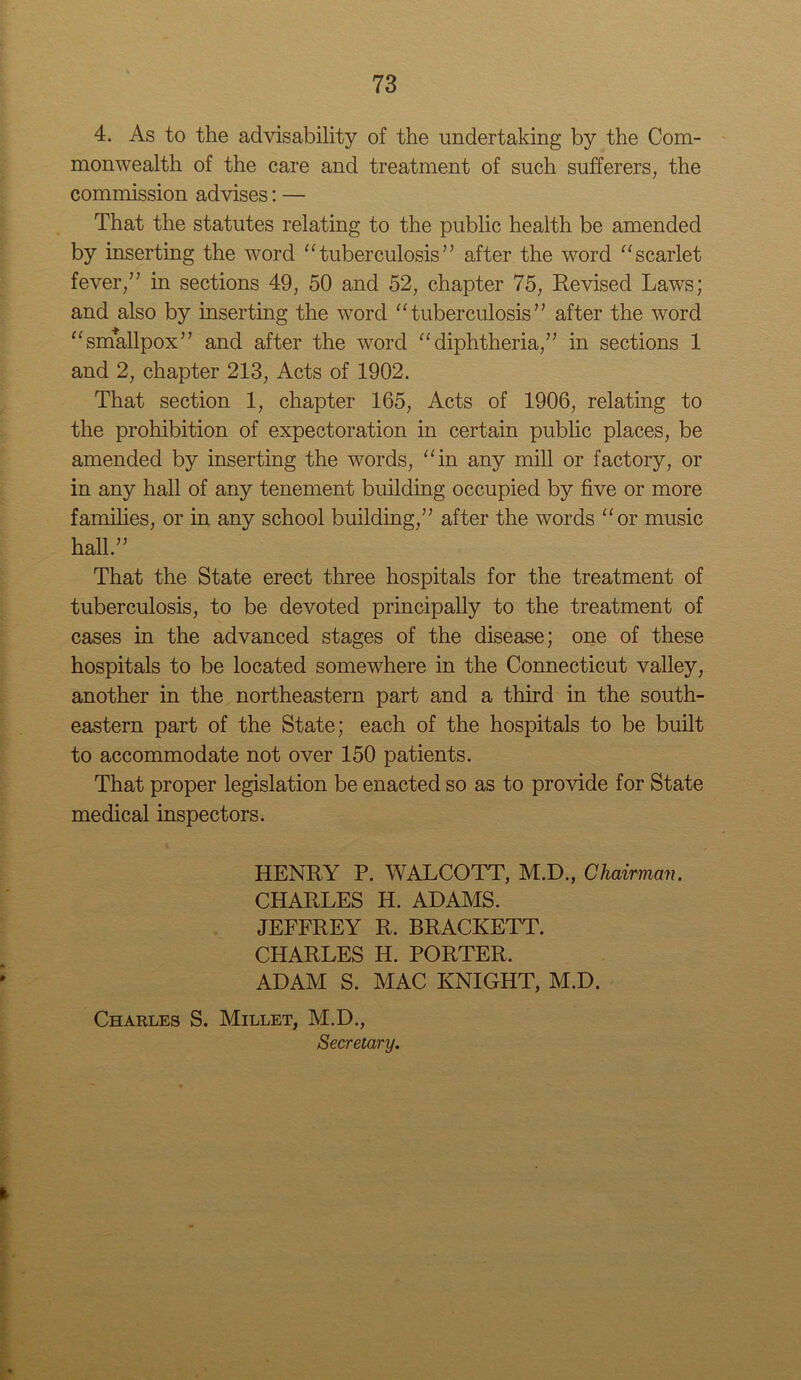 4. As to the advisability of the undertaking by the Com- monwealth of the care and treatment of such sufferers, the commission advises: — That the statutes relating to the public health be amended by inserting the word “tuberculosis” after the word “scarlet fever,” in sections 49, 50 and 52, chapter 75, Revised Laws; and also by inserting the word “tuberculosis” after the word “smallpox” and after the word “diphtheria,” in sections 1 and 2, chapter 213, Acts of 1902. That section 1, chapter 165, Acts of 1906, relating to the prohibition of expectoration in certain public places, be amended by inserting the words, “in any mill or factory, or in any hall of any tenement building occupied by five or more families, or in any school building,” after the words “or music hall.” That the State erect three hospitals for the treatment of tuberculosis, to be devoted principally to the treatment of cases in the advanced stages of the disease; one of these hospitals to be located somewhere in the Connecticut valley, another in the northeastern part and a third in the south- eastern part of the State; each of the hospitals to be built to accommodate not over 150 patients. That proper legislation be enacted so as to provide for State medical inspectors. HENRY P. WALCOTT, M.D., Chairman. CHARLES H. ADAMS. JEFFREY R. BRACKETT. CHARLES H. PORTER. ADAM S. MAC KNIGHT, M.D. Charles S. Millet, M.D., Secretary.