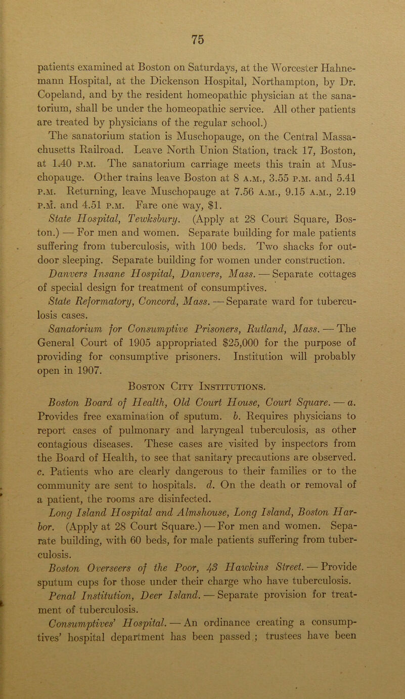 patients examined at Boston on Saturdays, at the Worcester Hahne- mann Hospital, at the Dickenson Hospital, Northampton, by Dr. Copeland, and by the resident homeopathic physician at the sana- torium, shall be under the homeopathic service. All other patients are treated by physicians of the regular school.) The sanatorium station is Muschopauge, on the Central Massa- chusetts Railroad. Leave North Union Station, track 17, Boston, at 1.40 p.m. The sanatorium carriage meets this train at Mus- chopauge. Other trains leave Boston at 8 a.m., 3.55 p.m. and 5.41 p.m. Returning, leave Muschopauge at 7.56 a.m., 9.15 a.m., 2.19 р. m. and 4.51 p.m. Fare one way, $1. State Hospital, Tewksbury. (Apply at 28 Court Square, Bos- ton.) — For men and women. Separate building for male patients suffering from tuberculosis, with 100 beds. Two shacks for out- door sleeping. Separate building for women under construction. Danvers Insane Hospital, Danvers, Mass. — Separate cottages of special design for treatment of consumptives. State Reformatory, Concord, Mass. — Separate ward for tubercu- losis cases. Sanatorium for Consumptive Prisoners, Rutland, Mass. — The General Court of 1905 appropriated $25,000 for the purpose of providing for consumptive prisoners. Institution will probably open in 1907. Boston City Institutions. Boston Board of Health, Old Court House, Court Square. — a. Provides free examination of sputum, b. Requires physicians to report cases of pulmonary and laryngeal tuberculosis, as other contagious diseases. These cases are visited by inspectors from the Board of Health, to see that sanitary precautions are observed. с. Patients who are clearly dangerous to their families or to the community are sent to hospitals, d. On the death or removal of a patient, the rooms are disinfected. Long Island Hospital and Almshouse, Long Island, Boston LI ar- bor. (Apply at 28 Court Square.) —For men and women. Sepa- rate building, with 60 beds, for male patients suffering from tuber- culosis. Boston Overseers of the Poor, 1^8 Hawkins Street. — Provide sputum cups for those under their charge who have tuberculosis. Penal Institution, Deer Island. — Separate provision for treat- ment of tuberculosis. Consumptives' Hospital. — An ordinance creating a consump- tives’ hospital department has been passed ; trustees have been