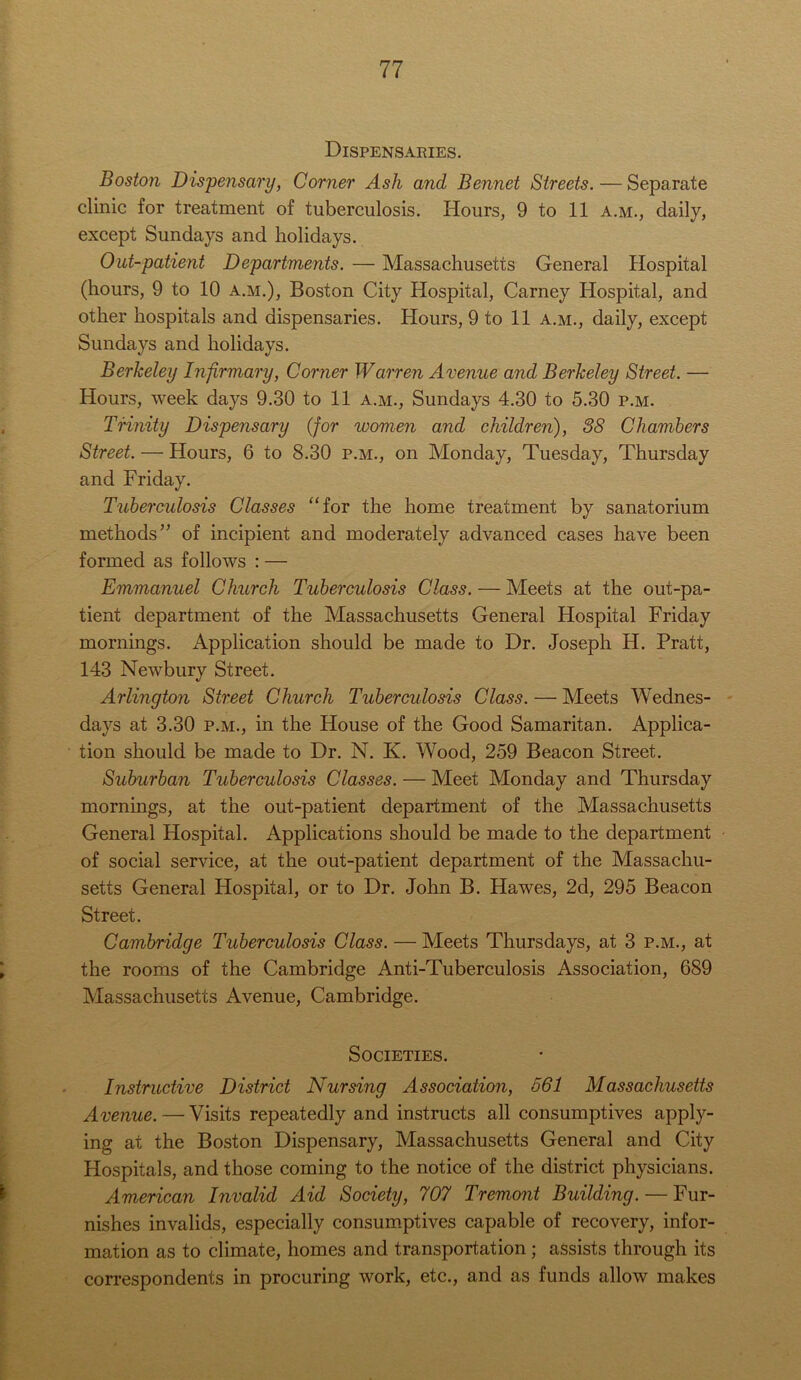 Dispensaries. Boston Dispensary, Corner Ash and Bennet Streets. — Separate clinic for treatment of tuberculosis. Hours, 9 to 11 a.m., daily, except Sundays and holidays. Out-patient Departments. — Massachusetts General Hospital (hours, 9 to 10 a.m.), Boston City Hospital, Carney Hospital, and other hospitals and dispensaries. Hours, 9 to 11 a.m., daily, except Sundays and holidays. Berkeley Infirmary, Corner Warren Avenue and Berkeley Street. — Hours, week days 9.30 to 11 a.m., Sundays 4.30 to 5.30 p.m. Trinity Dispensary (for women and children), 38 Chambers Street. — Hours, 6 to 8.30 p.m., on Monday, Tuesday, Thursday and Friday. Tuberculosis Classes “for the home treatment by sanatorium methods” of incipient and moderately advanced cases have been formed as follows : — Emmanuel Church Tuberculosis Class. — Meets at the out-pa- tient department of the Massachusetts General Hospital Friday mornings. Application should be made to Dr. Joseph H. Pratt, 143 Newbury Street. Arlington Street Church Tuberculosis Class. — Meets Wednes- days at 3.30 p.m., in the House of the Good Samaritan. Applica- tion should be made to Dr. N. K. Wood, 259 Beacon Street. Suburban Tuberculosis Classes. — Meet Monday and Thursday mornings, at the out-patient department of the Massachusetts General Hospital. Applications should be made to the department of social service, at the out-patient department of the Massachu- setts General Hospital, or to Dr. John B. Hawes, 2d, 295 Beacon Street. Cambridge Tuberculosis Class. — Meets Thursdays, at 3 p.m., at the rooms of the Cambridge Anti-Tuberculosis Association, 689 Massachusetts Avenue, Cambridge. Societies. Instructive District Nursing Association, 561 Massachusetts Avenue.—Visits repeatedly and instructs all consumptives apply- ing at the Boston Dispensary, Massachusetts General and City Hospitals, and those coming to the notice of the district physicians. American Invalid Aid Society, 707 Tremont Building. — Fur- nishes invalids, especially consumptives capable of recovery, infor- mation as to climate, homes and transportation; assists through its correspondents in procuring work, etc., and as funds allow makes