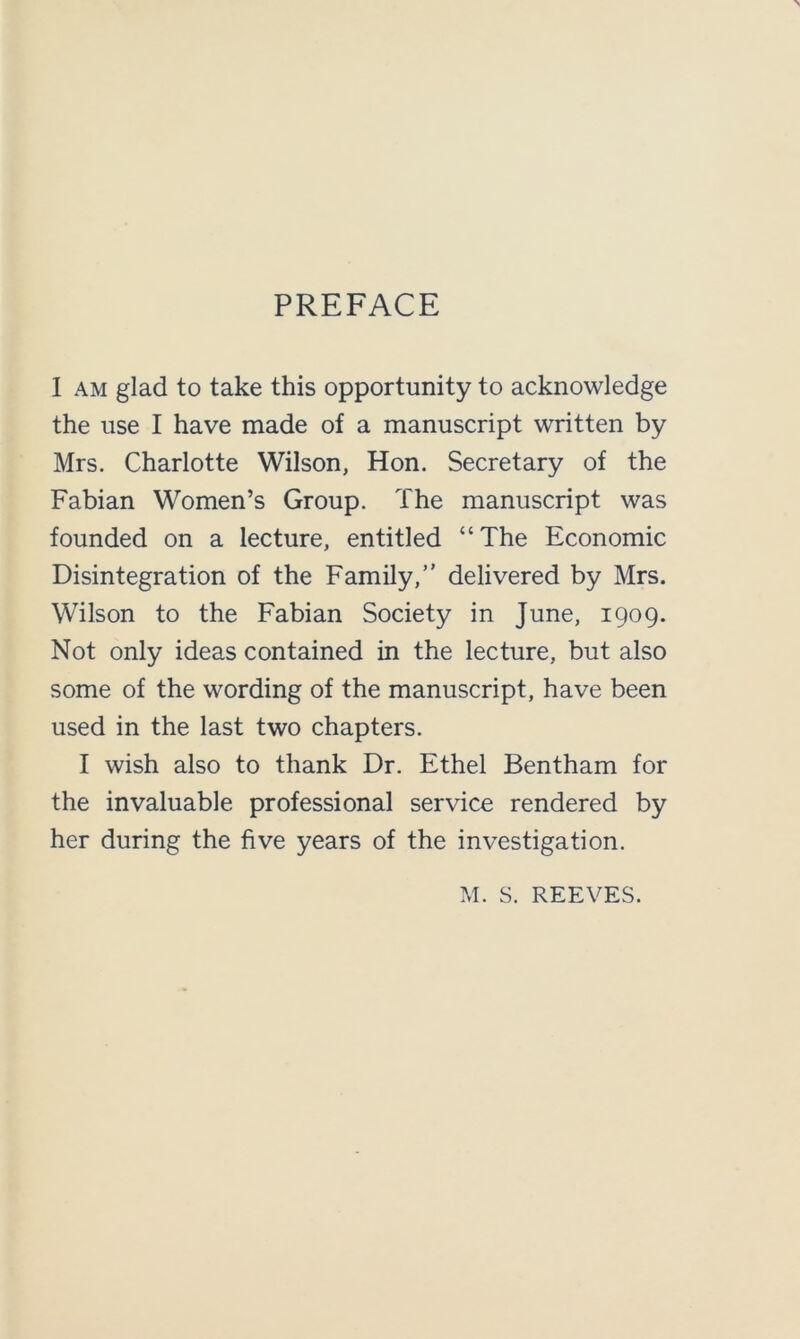 PREFACE 1 am glad to take this opportunity to acknowledge the use I have made of a manuscript written by Mrs. Charlotte Wilson, Hon. Secretary of the Fabian Women’s Group. The manuscript was founded on a lecture, entitled “The Economic Disintegration of the Family,” delivered by Mrs. Wilson to the Fabian Society in June, 1909. Not only ideas contained in the lecture, but also some of the wording of the manuscript, have been used in the last two chapters. I wish also to thank Dr. Ethel Bentham for the invaluable professional service rendered by her during the five years of the investigation. M. S. REEVES.