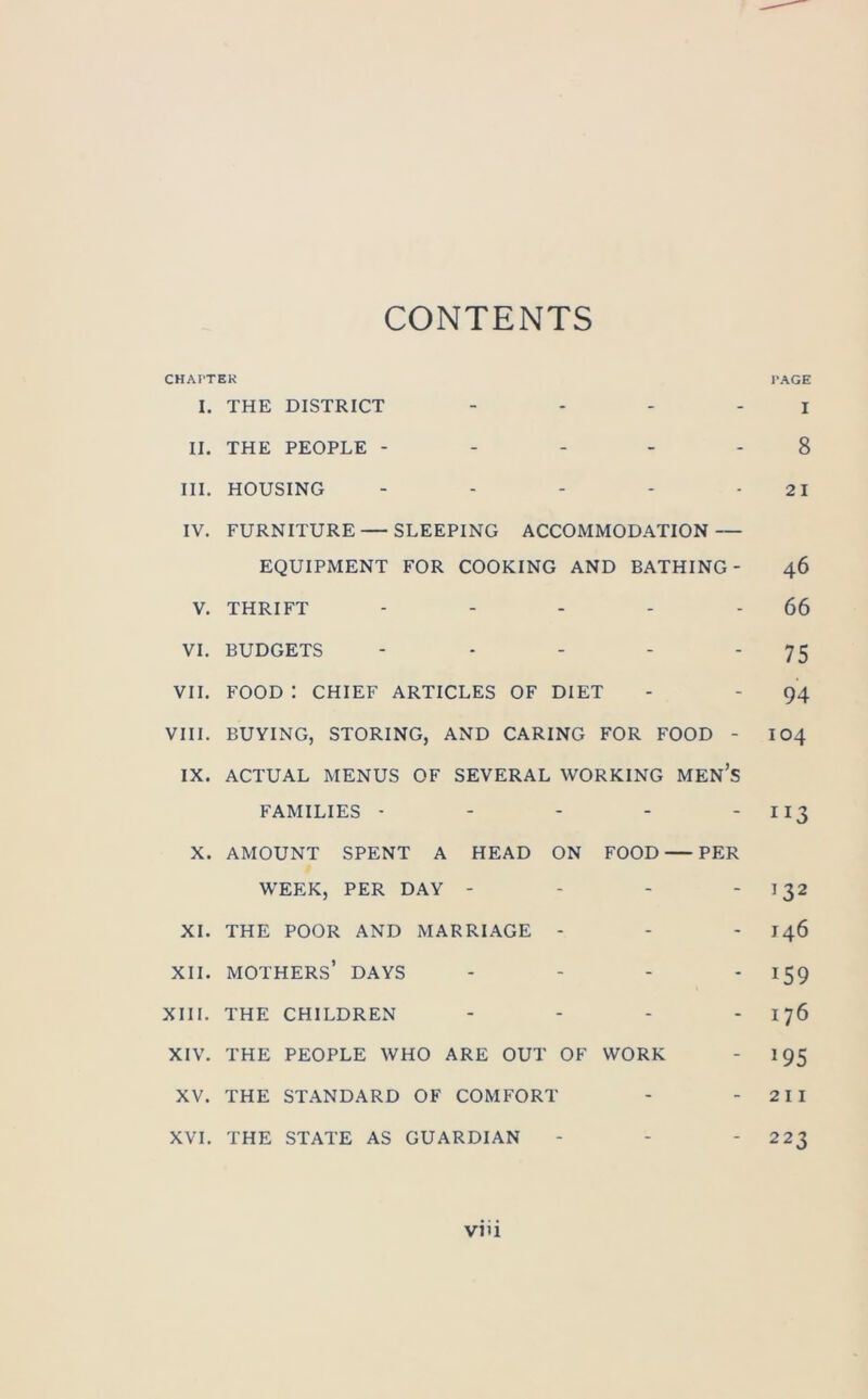 CONTENTS CHAPTER PAGE I. THE DISTRICT I II. THE PEOPLE ----- 8 III. HOUSING - - - - -21 IV. FURNITURE — SLEEPING ACCOMMODATION — EQUIPMENT FOR COOKING AND BATHING- 46 V. THRIFT - - - - 66 VI. BUDGETS - - - - ‘ 75 VII. FOOD : CHIEF ARTICLES OF DIET - - 94 VIII. BUYING, STORING, AND CARING FOR FOOD - 104 IX. ACTUAL MENUS OF SEVERAL WORKING MEN’S FAMILIES - - - - - 113 X. AMOUNT SPENT A HEAD ON FOOD PER WEEK, PER DAY - - - 132 XI. THE POOR AND MARRIAGE - - - J46 xii. mothers’ days - - - - 159 XIII. THE CHILDREN .... 176 XIV. THE PEOPLE WHO ARE OUT OF WORK - 195 XV. THE STANDARD OF COMFORT - - 2 11 XVI. THE STATE AS GUARDIAN - - - 223 viii