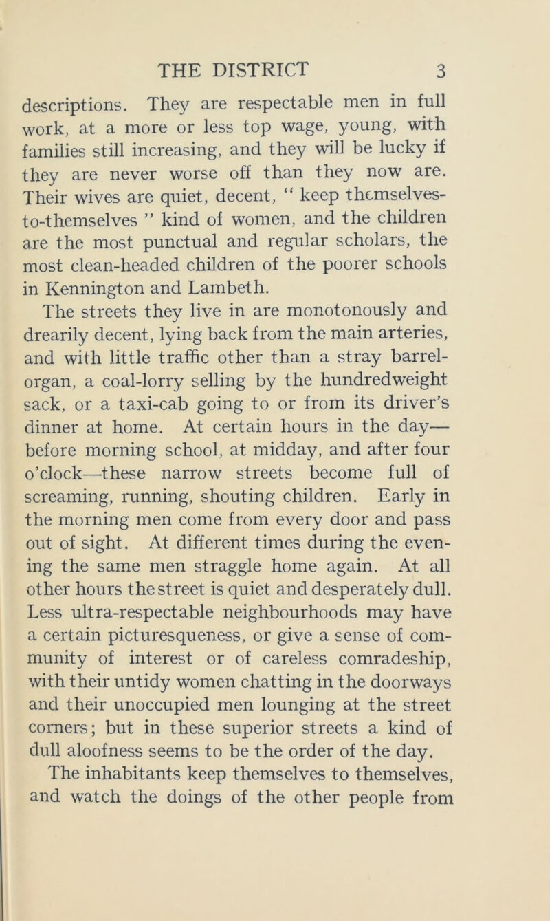 descriptions. They are respectable men in full work, at a more or less top wage, young, with families still increasing, and they will be lucky if they are never worse off than they now are. Their wives are quiet, decent, “ keep themselves- to-themselves ” kind of women, and the children are the most punctual and regular scholars, the most clean-headed children of the poorer schools in Kennington and Lambeth. The streets they live in are monotonously and drearily decent, lying back from the main arteries, and with little traffic other than a stray barrel- organ, a coal-lorry selling by the hundredweight sack, or a taxi-cab going to or from its driver’s dinner at home. At certain hours in the day— before morning school, at midday, and after four o’clock—these narrow streets become full of screaming, running, shouting children. Early in the morning men come from every door and pass out of sight. At different times during the even- ing the same men straggle home again. At all other hours the street is quiet and desperately dull. Less ultra-respectable neighbourhoods may have a certain picturesqueness, or give a sense of com- munity of interest or of careless comradeship, with their untidy women chatting in the doorways and their unoccupied men lounging at the street corners; but in these superior streets a kind of dull aloofness seems to be the order of the day. The inhabitants keep themselves to themselves, and watch the doings of the other people from