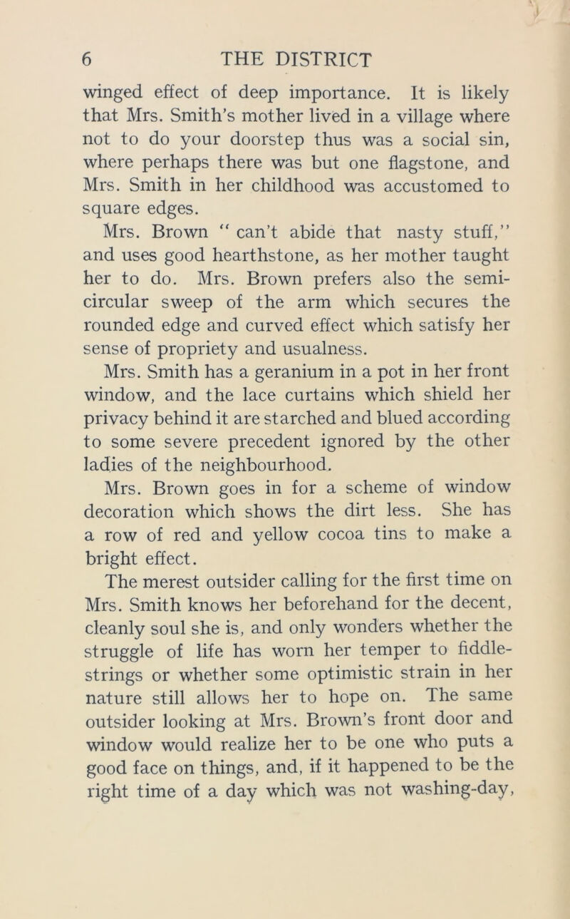 winged effect of deep importance. It is likely that Mrs. Smith’s mother lived in a village where not to do your doorstep thus was a social sin, where perhaps there was but one flagstone, and Mrs. Smith in her childhood was accustomed to square edges. Mrs. Brown “ can’t abide that nasty stuff,” and uses good hearthstone, as her mother taught her to do. Mrs. Brown prefers also the semi- circular sweep of the arm which secures the rounded edge and curved effect which satisfy her sense of propriety and usualness. Mrs. Smith has a geranium in a pot in her front window, and the lace curtains which shield her privacy behind it are starched and blued according to some severe precedent ignored by the other ladies of the neighbourhood. Mrs. Brown goes in for a scheme of window decoration which shows the dirt less. She has a row of red and yellow cocoa tins to make a bright effect. The merest outsider calling for the first time on Mrs. Smith knows her beforehand for the decent, cleanly soul she is, and only wonders whether the struggle of life has worn her temper to fiddle- strings or whether some optimistic strain in her nature still allows her to hope on. The same outsider looking at Mrs. Brown’s front door and window would realize her to be one who puts a good face on things, and, if it happened to be the right time of a day which was not washing-day,