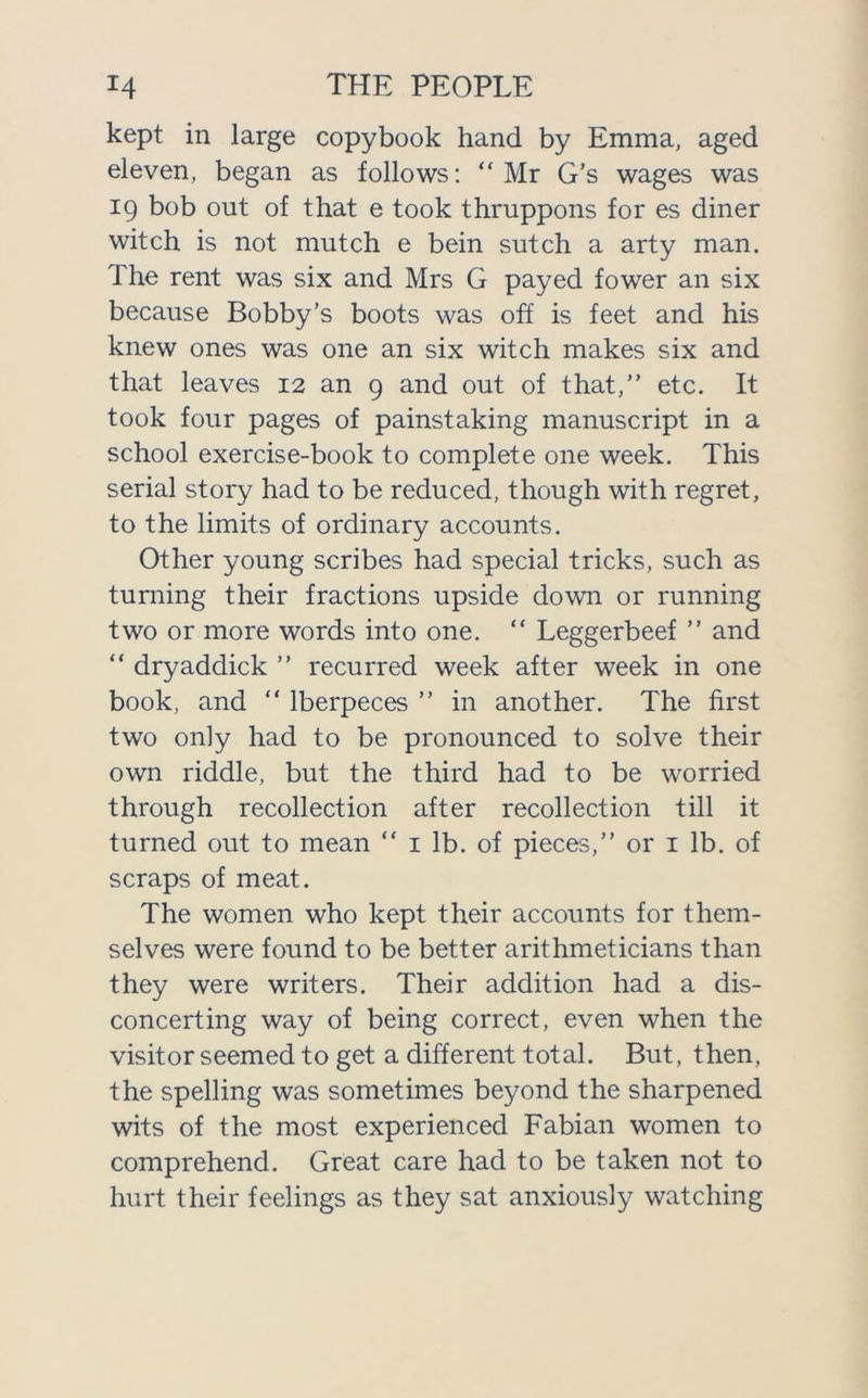 kept in large copybook hand by Emma, aged eleven, began as follows: “ Mr G’s wages was 19 bob out of that e took thruppons for es diner witch is not mutch e bein sutch a arty man. The rent was six and Mrs G payed fower an six because Bobby’s boots was off is feet and his knew ones was one an six witch makes six and that leaves 12 an 9 and out of that,” etc. It took four pages of painstaking manuscript in a school exercise-book to complete one week. This serial story had to be reduced, though with regret, to the limits of ordinary accounts. Other young scribes had special tricks, such as turning their fractions upside down or running two or more words into one. “ Leggerbeef ” and “ dryaddick ” recurred week after week in one book, and “ lberpeces ” in another. The first two only had to be pronounced to solve their own riddle, but the third had to be worried through recollection after recollection till it turned out to mean ” 1 lb. of pieces,” or 1 lb. of scraps of meat. The women who kept their accounts for them- selves were found to be better arithmeticians than they were writers. Their addition had a dis- concerting way of being correct, even when the visitor seemed to get a different total. But, then, the spelling was sometimes beyond the sharpened wits of the most experienced Fabian women to comprehend. Great care had to be taken not to hurt their feelings as they sat anxiously watching