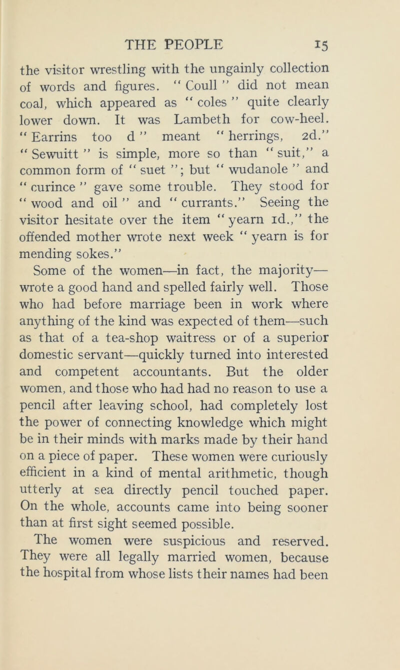 the visitor wrestling with the ungainly collection of words and figures. “ Coull ” did not mean coal, which appeared as “ coles ” quite clearly lower down. It was Lambeth for cow-heel. “ Earrins too d ” meant “ herrings, 2d.” “ Sewuitt ” is simple, more so than “suit,” a common form of “ suet ”; but “ wudanole ” and “ curince ” gave some trouble. They stood for “ wood and oil ” and “ currants.” Seeing the visitor hesitate over the item “ yearn id.,” the offended mother wrote next week “ yearn is for mending sokes.” Some of the women—in fact, the majority— wrote a good hand and spelled fairly well. Those who had before marriage been in work where anything of the kind was expected of them—such as that of a tea-shop waitress or of a superior domestic servant—quickly turned into interested and competent accountants. But the older women, and those who had had no reason to use a pencil after leaving school, had completely lost the power of connecting knowledge which might be in their minds with marks made by their hand on a piece of paper. These women were curiously efficient in a kind of mental arithmetic, though utterly at sea directly pencil touched paper. On the whole, accounts came into being sooner than at first sight seemed possible. The women were suspicious and reserved. They were all legally married women, because the hospital from whose lists their names had been