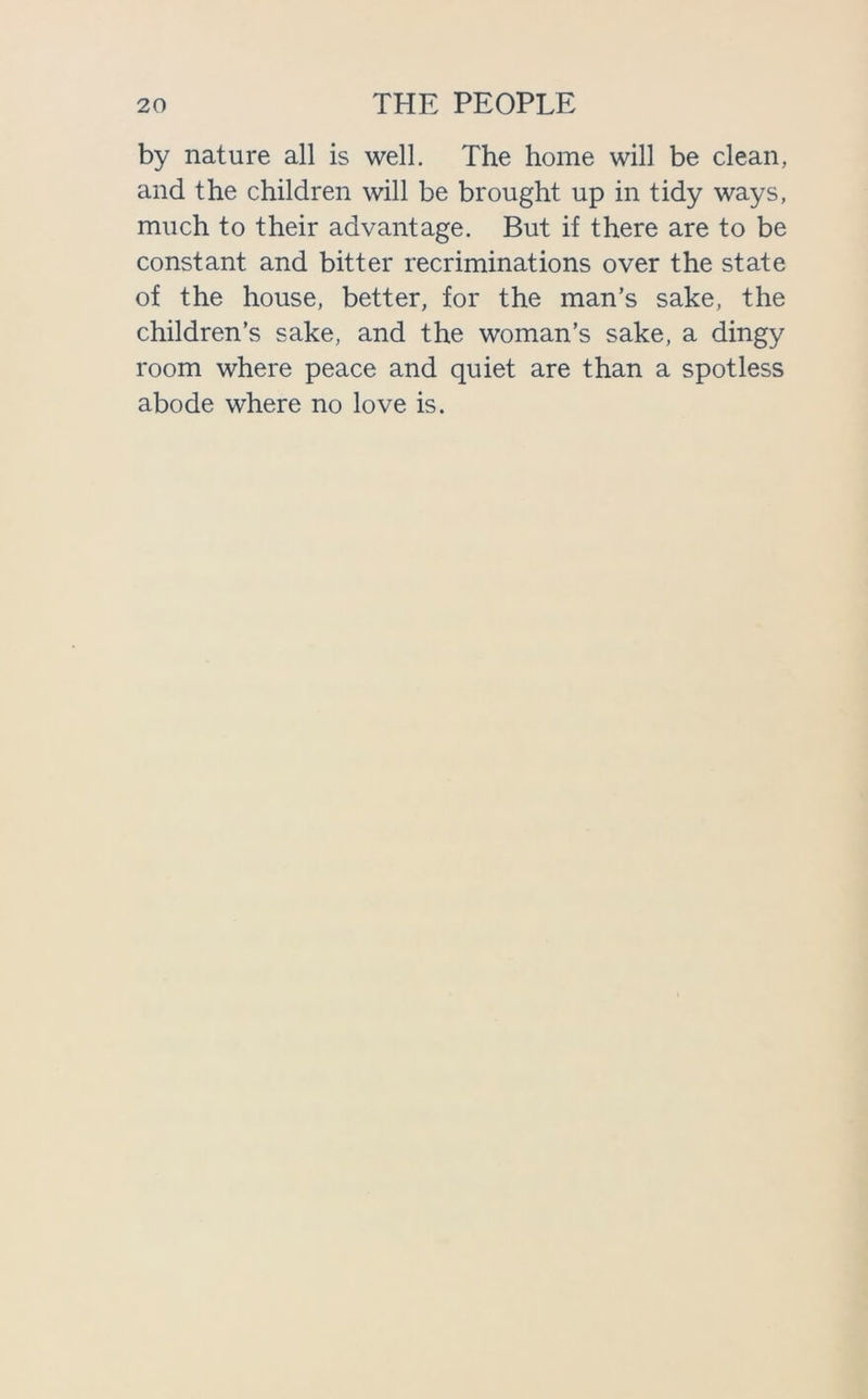 by nature all is well. The home will be clean, and the children will be brought up in tidy ways, much to their advantage. But if there are to be constant and bitter recriminations over the state of the house, better, for the man’s sake, the children’s sake, and the woman’s sake, a dingy room where peace and quiet are than a spotless abode where no love is.