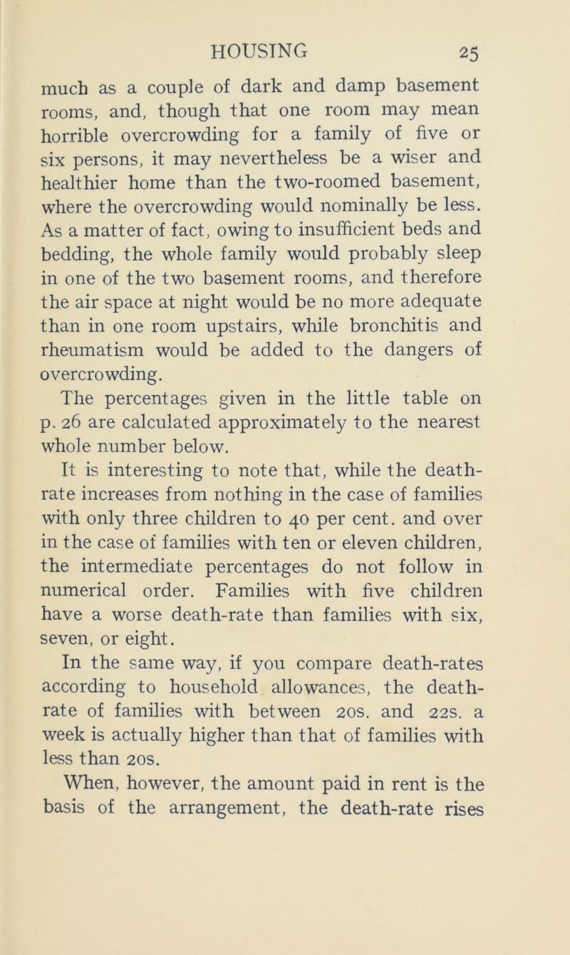 much as a couple of dark and damp basement rooms, and, though that one room may mean horrible overcrowding for a family of five or six persons, it may nevertheless be a wiser and healthier home than the two-roomed basement, where the overcrowding would nominal^ be less. As a matter of fact, owing to insufficient beds and bedding, the whole family would probably sleep in one of the two basement rooms, and therefore the air space at night would be no more adequate than in one room upstairs, while bronchitis and rheumatism would be added to the dangers of overcrowding. The percentages given in the little table on p. 26 are calculated approximately to the nearest whole number below. It is interesting to note that, while the death- rate increases from nothing in the case of families with only three children to 40 per cent, and over in the case of families with ten or eleven children, the intermediate percentages do not follow in numerical order. Families with five children have a worse death-rate than families with six, seven, or eight. In the same way, if you compare death-rates according to household allowances, the death- rate of families with between 20s. and 22s. a week is actually higher than that of families with less than 20s. When, however, the amount paid in rent is the basis of the arrangement, the death-rate rises