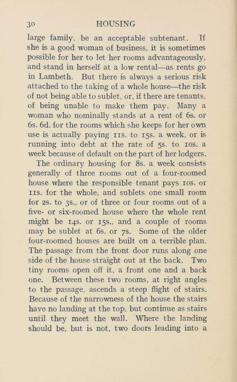 large family, be an acceptable subtenant. If she is a good woman of business, it is sometimes possible for her to let her rooms advantageously, and stand in herself at a low rental—as rents go in Lambeth. But there is always a serious risk attached to the taking of a whole house—the risk of not being able to sublet, or, if there are tenants, of being unable to make them pay. Many a woman who nominally stands at a rent of 6s. or 6s. 6d. for the rooms which she keeps for her own use is actually paying iis. to 15s. a week, or is running into debt at the rate of 5s. to 10s. a week because of default on the part of her lodgers. The ordinary housing for 8s. a week consists generally of three rooms out of a four-roomed house where the responsible tenant pays 10s. or iis. for the whole, and sublets one small room for 2s. to 3s., or of three or four rooms out of a five- or six-roomed house where the whole rent might be 14s. or 15s., and a couple of rooms may be sublet at 6s. or 7s. Some of the older four-roomed houses are built on a terrible plan. The passage from the front door runs along one side of the house straight out at the back. Two tiny rooms open off it, a front one and a back one. Between these two rooms, at right angles to the passage, ascends a steep flight of stairs. Because of the narrowness of the house the stairs have no landing at the top, but continue as stairs until they meet the wall. Where the landing should be, but is not, two doors leading into a