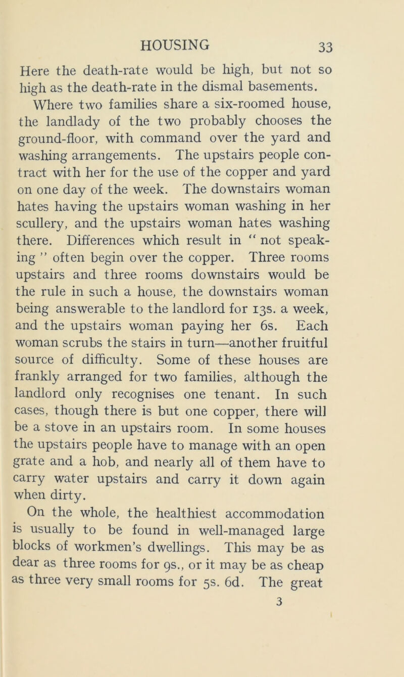 Here the death-rate would be high, but not so high as the death-rate in the dismal basements. Where two families share a six-roomed house, the landlady of the two probably chooses the ground-floor, with command over the yard and washing arrangements. The upstairs people con- tract with her for the use of the copper and yard on one day of the week. The downstairs woman hates having the upstairs woman washing in her scullery, and the upstairs woman hates washing there. Differences which result in “ not speak- ing ” often begin over the copper. Three rooms upstairs and three rooms downstairs would be the rule in such a house, the downstairs woman being answerable to the landlord for 13s. a week, and the upstairs woman paying her 6s. Each woman scrubs the stairs in turn—another fruitful source of difficulty. Some of these houses are frankly arranged for two families, although the landlord only recognises one tenant. In such cases, though there is but one copper, there will be a stove in an upstairs room. In some houses the upstairs people have to manage with an open grate and a hob, and nearly all of them have to carry water upstairs and carry it down again when dirty. On the whole, the healthiest accommodation is usually to be found in well-managed large blocks of workmen’s dwellings. This may be as dear as three rooms for 9s., or it may be as cheap as three very small rooms for 5s. 6d. The great 3